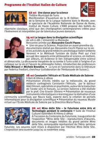 Programme de l’Institut Italien de Culture

                      12 oct   Une danse pour la science
                      Théâtre Municipal de Tunis
                      Manifestation d’ouverture de la IX Edition
                      de la Semaine de la Langue Italienne dans le Monde, avec
                      le spectacle de l’Académie Nationale de Danse de Rome,
                      Institut de Haute Culture. L’AND propose des ballets du
répertoire classique, ainsi que des chorégraphies contemporaines créées pour
l’évènement et interprétées par de talentueux jeunes danseurs.

                    14 oct La langue dans la divulgation scientifique
                    de 10h à 18h / Université La Manouba
                    Rencontre animée par Alessandro Cecchi Paone.
                    • Une vie pour la Science. Projection en avant-première du
                    documentaire réalisé par Alessandro Cecchi Paone sur la vie
                    et les activités du grand médecin cancérologue italien Umberto
                    Veronesi • Le Mektoub Tunisien de Giulio Preti qui s’est
                    occupé des rapports entre philosophie et science, en mettant,
                    par ailleurs, en évidence le lien indispensable entre science
et démocratie. La découverte inespérée de sa tombe à Tunis a été à l’origine d’un
colloque sur la vie et l’œuvre du philosophe italien. Introduction des professeurs
Fabio Minazzi et Michele Brondino. • La lune et l’astronomie dans la littérature
par Federica Frediani, chercheur (collaboration de l’Ambassade de Suisse.).

                    16 oct Constantin l’Africain et l’Ecole Médicale de Salerne
                     • Beit Al Hikma à 18h00
                     Présentation d’écrits inédits sur la mélancolie, du grand
                     médecin carthaginois Constantin l’Africain, par le docteur
                     Adel Omrani, spécialiste en psychiatrie, auteur de la traduction
                     de l’arabe vers le français. La version italienne a été réalisée
                     par le prof. Ciro Gravier Oliviero • Présentation de nouveaux
                     instruments informatiques e-learning pour la réalisation d’une
community scientifique, par Noura Gaiji, experte dans la création de portails
informatiques pour la divulgation scientifique • Présentation du nouveau Musée
virtuel sur l’Ecole Médicale de Salerne par la Directrice Maria Pasca.

                         20  oct Mino delle Site – le Futurisme entre Arts et
                        Technologie pendant le centenaire • Salle de l’Institut
                        Culturel ItalienBeit Al Hikma à 18h00
                        A l’occasion du Centenaire du Futurisme, inauguration de
                        l’exposition “Mino delle Site : reproductions d’œuvres,
                        documents et images inédites du grand peintre Mino
                        delle Site, remarquable représentant de l’Aéro- peinture
Futuriste. Les oeuvres sont mises à disposition par l’Archive Mino Delle Site.
L’exposition sera ouverte jusqu’au 10 novembre 2009.

                                                         octobre - Tuniscope.com - 22
 