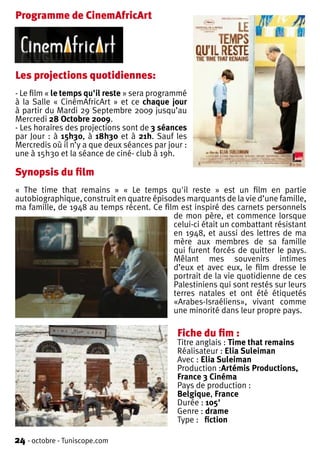 Programme de CinemAfricArt




Les projections quotidiennes:
- Le film « le temps qu'il reste » sera programmé
à la Salle « CinémAfricArt » et ce chaque jour
à partir du Mardi 29 Septembre 2009 jusqu’au
Mercredi 28 Octobre 2009.
- Les horaires des projections sont de 3 séances
par Jour : à 15h30, à 18h30 et à 21h. Sauf les
Mercredis où il n’y a que deux séances par jour :
une à 15h30 et la séance de ciné- club à 19h.

Synopsis du film
« The time that remains » « Le temps qu'il reste » est un film en partie
autobiographique, construit en quatre épisodes marquants de la vie d’une famille,
ma famille, de 1948 au temps récent. Ce film est inspiré des carnets personnels
                                           de mon père, et commence lorsque
                                           celui-ci était un combattant résistant
                                           en 1948, et aussi des lettres de ma
                                           mère aux membres de sa famille
                                           qui furent forcés de quitter le pays.
                                           Mêlant mes souvenirs intimes
                                           d’eux et avec eux, le film dresse le
                                           portrait de la vie quotidienne de ces
                                           Palestiniens qui sont restés sur leurs
                                           terres natales et ont été étiquetés
                                           «Arabes-Israéliens», vivant comme
                                           une minorité dans leur propre pays.

                                              Fiche du fim :
                                              Titre anglais : Time that remains
                                              Réalisateur : Elia Suleiman
                                              Avec : Elia Suleiman
                                              Production :Artémis Productions,
                                              France 3 Cinéma
                                              Pays de production :
                                              Belgique, France
                                              Durée : 105'
                                              Genre : drame
                                              Type : fiction

24 - octobre - Tuniscope.com
 