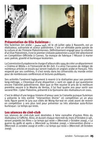 Présentation de Elia Suleiman :
Elia Suleiman (en arabe : ‫ ,)إيليا سليمان‬né le 28 juillet 1960 à Nazareth, est un
réalisateur, scénariste et acteur palestinien. C'est un véritable porte parole de
la culture et de l’histoire Palestiniennes. Définitivement engagé pour la création
d’un Etat Palestinien, il est le premier cinéaste palestinien a avoir été sélectionné
en Compétition Officielle à Cannes. Sa marque de fabrique ? Réussir à marier
avec poésie, gravité et burlesque keatonien.

La Commission Européenne le charge d’ailleurs dès 1994 de créer un département
« Cinéma et Média » à l’Université de Bir Zeit. Il a ainsi l’occasion de rédiger de
nombreux articles et essais qui seront traduits en anglais arabe et français. Très
respecté par ses confrères, il s’est rendu dans les Universités du monde entier
pour de nombreuses conférences et lectures publiques.

Ses activités l’amènent logiquement à revenir à la réalisation pour son premier
long-métrage, « Chronique d’une disparition » sorti en 1996 et qui questionne
encore l’identité palestinienne. Bien que ce film reçoive le prix de la meilleure
première oeuvre à la Mostra de Venise, il lui faut quatre ans pour sortir son
second film : Cyber Palestine, présenté à la Quinzaine des réalisateurs en 2001.

C’est le début d’une longue histoire d’amour avec la Croisette puisque Suleiman
y présente le très estimé "Intervention Divine" en compétition un an plus
tard; figure parmi le jury aux côtés de Wong Kar-waï en 2006 avant de revenir
en compétition 3 ans plus tard pour présenter sa très attendue auto-fiction
burlesque : Le temps qui reste.

Les séances de ciné-club
Les séances de ciné-club sont destinées à faire connaître d’autres films du
réalisateur à l’affiche. Ainsi, et durant chaque mercredi du mois d’Octobre à 19h,
seront projetés les films « Le temps qui reste » (Mercredi 7 Octobre 2009), « La
guerre du golfe et après » (Mercredi 14 Octobre 2009), « Intervention divine »
(Mercredi 21 0ctobre 2009) et enfin « Le temps qui reste » (Mercredi 28 Octobre
2009).

                                                          octobre - Tuniscope.com - 25
 