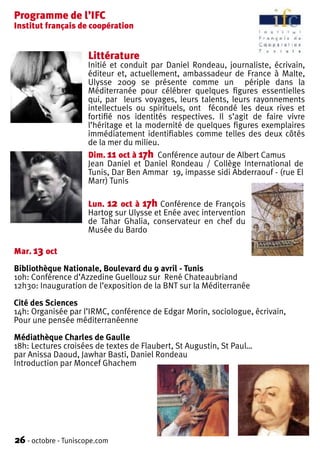 Programme de l’IFC
Institut français de coopération


                     Littérature
                     Initié et conduit par Daniel Rondeau, journaliste, écrivain,
                     éditeur et, actuellement, ambassadeur de France à Malte,
                     Ulysse 2009 se présente comme un périple dans la
                     Méditerranée pour célébrer quelques figures essentielles
                     qui, par leurs voyages, leurs talents, leurs rayonnements
                     intellectuels ou spirituels, ont fécondé les deux rives et
                     fortifié nos identités respectives. Il s’agit de faire vivre
                     l’héritage et la modernité de quelques figures exemplaires
                     immédiatement identifiables comme telles des deux côtés
                     de la mer du milieu.
                     Dim. 11 oct à 17h Conférence autour de Albert Camus
                     Jean Daniel et Daniel Rondeau / Collège International de
                     Tunis, Dar Ben Ammar 19, impasse sidi Abderraouf - (rue El
                     Marr) Tunis

                     Lun. 12 oct à 17h Conférence de François
                     Hartog sur Ulysse et Enée avec intervention
                     de Tahar Ghalia, conservateur en chef du
                     Musée du Bardo

Mar. 13 oct

Bibliothèque Nationale, Boulevard du 9 avril - Tunis
10h: Conférence d’Azzedine Guellouz sur René Chateaubriand
12h30: Inauguration de l’exposition de la BNT sur la Méditerranée

Cité des Sciences
14h: Organisée par l’IRMC, conférence de Edgar Morin, sociologue, écrivain,
Pour une pensée méditerranéenne

Médiathèque Charles de Gaulle
18h: Lectures croisées de textes de Flaubert, St Augustin, St Paul…
par Anissa Daoud, Jawhar Basti, Daniel Rondeau
Introduction par Moncef Ghachem




26 - octobre - Tuniscope.com
 