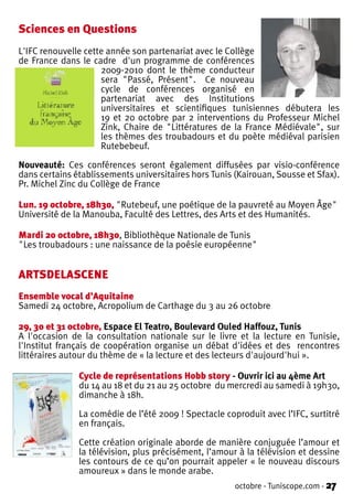 Sciences en Questions
L'IFC renouvelle cette année son partenariat avec le Collège
de France dans le cadre d'un programme de conférences
                     2009-2010 dont le thème conducteur
                     sera "Passé, Présent". Ce nouveau
                     cycle de conférences organisé en
                     partenariat avec des Institutions
                     universitaires et scientifiques tunisiennes débutera les
                     19 et 20 octobre par 2 interventions du Professeur Michel
                     Zink, Chaire de "Littératures de la France Médiévale", sur
                     les thèmes des troubadours et du poète médiéval parisien
                     Rutebebeuf.

Nouveauté: Ces conférences seront également diffusées par visio-conférence
dans certains établissements universitaires hors Tunis (Kairouan, Sousse et Sfax).
Pr. Michel Zinc du Collège de France

Lun. 19 octobre, 18h30, "Rutebeuf, une poétique de la pauvreté au Moyen Âge"
Université de la Manouba, Faculté des Lettres, des Arts et des Humanités.

Mardi 20 octobre, 18h30, Bibliothèque Nationale de Tunis
"Les troubadours : une naissance de la poésie européenne"


ARTSDELASCENE
Ensemble vocal d’Aquitaine
Samedi 24 octobre, Acropolium de Carthage du 3 au 26 octobre

29, 30 et 31 octobre, Espace El Teatro, Boulevard Ouled Haffouz, Tunis
A l'occasion de la consultation nationale sur le livre et la lecture en Tunisie,
l'Institut français de coopération organise un débat d'idées et des rencontres
littéraires autour du thème de « la lecture et des lecteurs d'aujourd'hui ».

               Cycle de représentations Hobb story - Ouvrir ici au 4ème Art
               du 14 au 18 et du 21 au 25 octobre du mercredi au samedi à 19h30,
               dimanche à 18h.

               La comédie de l’été 2009 ! Spectacle coproduit avec l’IFC, surtitré
               en français.

               Cette création originale aborde de manière conjuguée l’amour et
               la télévision, plus précisément, l’amour à la télévision et dessine
               les contours de ce qu’on pourrait appeler « le nouveau discours
               amoureux » dans le monde arabe.
                                                       octobre - Tuniscope.com - 27
 