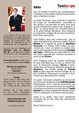 Edito
                                                       Avec la rentrée, le rythme des manifestations
                                                       culturelles et des sorties reprend de plus belle,
                                                       pour le bonheur de tous.

                                                       Le guide Tuniscope vous présente un agenda
                                                       de toutes les manifestations culturelles et
                                                       des sorties, à ne pas rater du mois, avec deux
                                                       grands évènements majeurs qui marquent ce
                                                       mois : la 15ème édition de l’Octobre Musical
                                                       et la 4ème édition Musiquât, vous trouverez
                                                       le programme intégral de ces deux manifesta-
« La culture est un appui du                           tions dans notre guide.
Changement et un pilier essentiel
du processus de développement                          Côté théâtre, vous avez rendez-vous avec la
intégral, du renforcement des
attributs de l’identité et de la                       pièce événement du talentueux Jaafer Guesmi
construction de la modernité. »                        Valises et la reprise du cycle de Manifesto
                                                       Essourour à el Téatro. Côté cinéma, les pas-
Discours de son Excellnece le                          sionnés du 7 ème art auront un rendez vous
Président Zine El Abidine                              avec le film atypique de Elia Suleiman le temps
Ben Ali à l’occasion du 20ème                          qui reste à l’Africart et un cycle inédit de ciné-
anniversaire du Changement                             ma cubain organisé par l’institut Cervantes à
....................................................   partir du 21 Octobre.
Tuniscope le guide le guide cultu-                     Côté Clubbing, plein de soirées rythmeront
rel est edité par la société EOLIA                     le mois d’Octobre que ce soit au centre Ville
                                                       avec le restaurant Lounge l’Opium, à Gam-
      Directeur de publication                         marth avec de la bonne ambiance garantie au
            Khaled AOUIJ                               Maximum, les soirées lounge du Trinidad
             Imprimeur                                 Club, et pour ceux qui veulent changer de ca-
      Finzi Usines Graphiques                          dre carrément, Tatoo ouvre ses portes à Ham-
                                                       mamet avec des guest Dj le samedi.
              Contact
EOLIA • App 11, Bloc Tanit, rési-                      Ce guide Tuniscope comporte en exclusivité
dence lac 2001 - rue Lac Victoria                      une interview du grand artiste Lotfi Bouchnak,
Les Berges du Lac 1053 Tunis                           Ambassadeur de la chanson tunisienne, qui
Tél. : 71 862 710 -Fax : 71 862 578                    nous parle de son parcours et de son regard sur
                                                       la musique tunisienne, une interview de Jaafer
N’hésitez pas à nous contac-                           Guesmi où il expose également diverses expé-
ter pour toutes informations                           riences artistiques et sa toute nouvelle pièce.
commerciales ou de partenariat.
                                                       Grâce à ce guide, vous avez maintenant
       www.tuniscope.com                               l’occasion de ne rien rater des évènements
       info@tuniscope.com                              d’octobre !

         Tous droits reservés.                         Bonne lecture à tous !
 