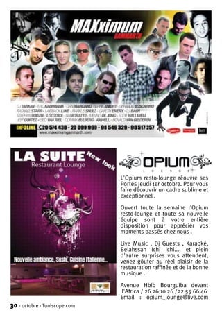 L'Opium resto-lounge réouvre ses
                               Portes Jeudi 1er octobre. Pour vous
                               faire découvrir un cadre sublime et
                               exceptionnel .

                               Ouvert toute la semaine l'Opium
                               resto-lounge et toute sa nouvelle
                               équipe sont à votre entière
                               disposition pour apprécier vos
                               moments passés chez nous .

                               Live Music , Dj Guests , Karaoké,
                               Belahssan Ichi Ichi.... et plein
                               d'autre surprises vous attendent,
                               venez gôuter au réel plaisir de la
                               restauration raffinée et de la bonne
                               musique .

                               Avenue Hbib Bourguiba devant
                               l'Africa / 26 26 10 26 /22 55 66 46
                               Email : opium_lounge@live.com
30 - octobre - Tuniscope.com
 
