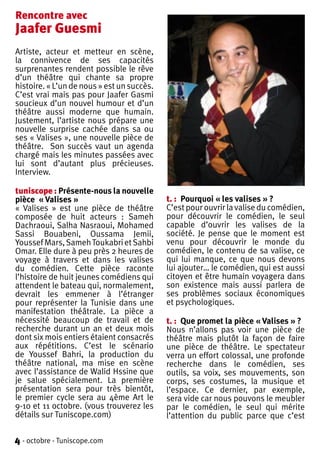 Rencontre avec
Jaafer Guesmi
Artiste, acteur et metteur en scène,
la connivence de ses capacités
surprenantes rendent possible le rêve
d’un théâtre qui chante sa propre
histoire. « L’un de nous » est un succès.
C’est vrai mais pas pour Jaafer Gasmi
soucieux d’un nouvel humour et d’un
théâtre aussi moderne que humain.
Justement, l’artiste nous prépare une
nouvelle surprise cachée dans sa ou
ses « Valises », une nouvelle pièce de
théâtre. Son succès vaut un agenda
chargé mais les minutes passées avec
lui sont d’autant plus précieuses.
Interview.

tuniscope : Présente-nous la nouvelle
pièce « Valises »                           t. : Pourquoi « les valises » ?
« Valises » est une pièce de théâtre        C’est pour ouvrir la valise du comédien,
composée de huit acteurs : Sameh            pour découvrir le comédien, le seul
Dachraoui, Salha Nasraoui, Mohamed          capable d’ouvrir les valises de la
Sassi Bouabeni, Oussama Jemii,              société. Je pense que le moment est
Youssef Mars, Sameh Toukabri et Sahbi       venu pour découvrir le monde du
Omar. Elle dure à peu près 2 heures de      comédien, le contenu de sa valise, ce
voyage à travers et dans les valises        qui lui manque, ce que nous devons
du comédien. Cette pièce raconte            lui ajouter… le comédien, qui est aussi
l’histoire de huit jeunes comédiens qui     citoyen et être humain voyagera dans
attendent le bateau qui, normalement,       son existence mais aussi parlera de
devrait les emmener à l’étranger            ses problèmes sociaux économiques
pour représenter la Tunisie dans une        et psychologiques.
manifestation théâtrale. La pièce a
nécessité beaucoup de travail et de         t. : Que promet la pièce « Valises » ?
recherche durant un an et deux mois         Nous n’allons pas voir une pièce de
dont six mois entiers étaient consacrés     théâtre mais plutôt la façon de faire
aux répétitions. C’est le scénario          une pièce de théâtre. Le spectateur
de Youssef Bahri, la production du          verra un effort colossal, une profonde
théâtre national, ma mise en scène          recherche dans le comédien, ses
avec l’assistance de Walid Hssine que       outils, sa voix, ses mouvements, son
je salue spécialement. La première          corps, ses costumes, la musique et
présentation sera pour très bientôt,        l’espace. Ce dernier, par exemple,
le premier cycle sera au 4ème Art le        sera vide car nous pouvons le meubler
9-10 et 11 octobre. (vous trouverez les     par le comédien, le seul qui mérite
détails sur Tuniscope.com)                  l’attention du public parce que c’est

4 - octobre - Tuniscope.com
 