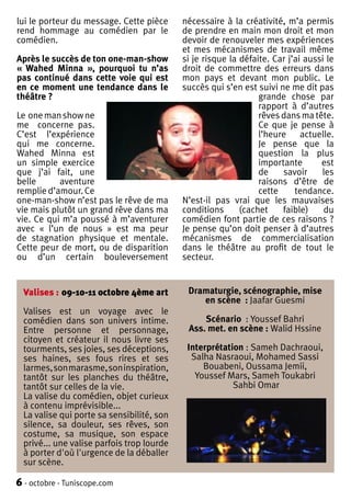 lui le porteur du message. Cette pièce      nécessaire à la créativité, m’a permis
rend hommage au comédien par le             de prendre en main mon droit et mon
comédien.                                   devoir de renouveler mes expériences
                                            et mes mécanismes de travail même
Après le succès de ton one-man-show         si je risque la défaite. Car j’ai aussi le
« Wahed Minna », pourquoi tu n’as           droit de commettre des erreurs dans
pas continué dans cette voie qui est        mon pays et devant mon public. Le
en ce moment une tendance dans le           succès qui s’en est suivi ne me dit pas
théâtre ?                                                        grande chose par
                                                                 rapport à d’autres
Le one man show ne                                               rêves dans ma tête.
me concerne pas.                                                 Ce que je pense à
C’est l’expérience                                               l’heure actuelle.
qui me concerne.                                                 Je pense que la
Wahed Minna est                                                  question la plus
un simple exercice                                               importante       est
que j’ai fait, une                                               de    savoir     les
belle      aventure                                              raisons d’être de
remplie d’amour. Ce                                              cette     tendance.
one-man-show n’est pas le rêve de ma        N’est-il pas vrai que les mauvaises
vie mais plutôt un grand rêve dans ma       conditions      (cachet    faible)     du
vie. Ce qui m’a poussé à m’aventurer        comédien font partie de ces raisons ?
avec « l’un de nous » est ma peur           Je pense qu’on doit penser à d’autres
de stagnation physique et mentale.          mécanismes de commercialisation
Cette peur de mort, ou de disparition       dans le théâtre au profit de tout le
ou d’un certain bouleversement              secteur.


  Valises : 09-10-11 octobre 4ème art        Dramaturgie, scénographie, mise
                                                en scène : Jaafar Guesmi
  Valises est un voyage avec le
  comédien dans son univers intime.              Scénario : Youssef Bahri
  Entre personne et personnage,              Ass. met. en scène : Walid Hssine
  citoyen et créateur il nous livre ses
  tourments, ses joies, ses déceptions,      Interprétation : Sameh Dachraoui,
  ses haines, ses fous rires et ses           Salha Nasraoui, Mohamed Sassi
  larmes, son marasme, son inspiration,          Bouabeni, Oussama Jemii,
  tantôt sur les planches du théâtre,          Youssef Mars, Sameh Toukabri
  tantôt sur celles de la vie.                           Sahbi Omar
  La valise du comédien, objet curieux
  à contenu imprévisible...
  La valise qui porte sa sensibilité, son
  silence, sa douleur, ses rêves, son
  costume, sa musique, son espace
  privé... une valise parfois trop lourde
  à porter d'où l'urgence de la déballer
  sur scène.

6 - octobre - Tuniscope.com
 