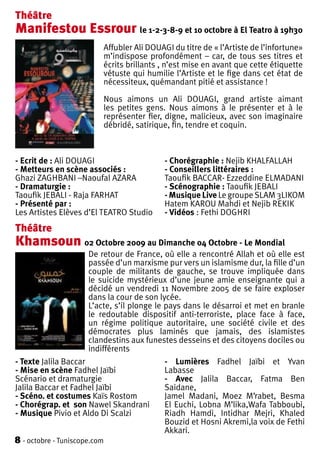 Théâtre
Manifestou Essrour le 1-2-3-8-9 et 10 octobre à El Teatro à 19h30
                              Affubler Ali DOUAGI du titre de « l’Artiste de l’infortune»
                              m’indispose profondément – car, de tous ses titres et
                              écrits brillants , n’est mise en avant que cette étiquette
                              vétuste qui humilie l’Artiste et le fige dans cet état de
                              nécessiteux, quémandant pitié et assistance !

                              Nous aimons un Ali DOUAGI, grand artiste aimant
                              les petites gens. Nous aimons à le présenter et à le
                              représenter fier, digne, malicieux, avec son imaginaire
                              débridé, satirique, fin, tendre et coquin.



- Ecrit de : Ali DOUAGI                         - Chorégraphie : Nejib KHALFALLAH
- Metteurs en scène associés :                  - Conseillers littéraires :
Ghazi ZAGHBANI –Naoufal AZARA                   Taoufik BACCAR- Ezzeddine ELMADANI
- Dramaturgie :                                 - Scénographie : Taoufik JEBALI
Taoufik JEBALI - Raja FARHAT                    - Musique Live Le groupe SLAM 3LIKOM
- Présenté par :                                Hatem KAROU Mahdi et Nejib REKIK
Les Artistes Elèves d’El TEATRO Studio          - Vidéos : Fethi DOGHRI
Théâtre
Khamsoun 02 Octobre 2009 au Dimanche 04 Octobre - Le Mondial
                      De retour de France, où elle a rencontré Allah et où elle est
                      passée d’un marxisme pur vers un islamisme dur, la fille d’un
                      couple de militants de gauche, se trouve impliquée dans
                      le suicide mystérieux d’une jeune amie enseignante qui a
                      décidé un vendredi 11 Novembre 2005 de se faire exploser
                      dans la cour de son lycée.
                      L’acte, s’il plonge le pays dans le désarroi et met en branle
                      le redoutable dispositif anti-terroriste, place face à face,
                      un régime politique autoritaire, une société civile et des
                      démocrates plus laminés que jamais, des islamistes
                      clandestins aux funestes desseins et des citoyens dociles ou
                      indifférents
- Texte Jalila Baccar                           - Lumières Fadhel Jaïbi et Yvan
- Mise en scène Fadhel Jaïbi                    Labasse
Scénario et dramaturgie                         - Avec Jalila Baccar, Fatma Ben
Jalila Baccar et Fadhel Jaïbi                   Saidane,
- Scéno. et costumes Kaïs Rostom                Jamel Madani, Moez M’rabet, Besma
- Chorégrap. et son Nawel Skandrani             El Euchi, Lobna M’lika,Wafa Tabboubi,
- Musique Pivio et Aldo Di Scalzi               Riadh Hamdi, Intidhar Mejri, Khaled
                                                Bouzid et Hosni Akremi,la voix de Fethi
                                                Akkari.
8 - octobre - Tuniscope.com
 