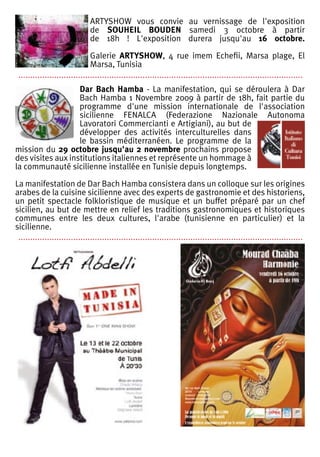ARTYSHOW vous convie au vernissage de l'exposition
                               de SOUHEIL BOUDEN samedi 3 octobre à partir
                               de 18h ! L'exposition durera jusqu'au 16 octobre.

                               Galerie ARTYSHOW, 4 rue imem Echefii, Marsa plage, El
                               Marsa, Tunisia
 .......................................................................................................................
                   Dar Bach Hamba - La manifestation, qui se déroulera à Dar
                   Bach Hamba 1 Novembre 2009 à partir de 18h, fait partie du
                   programme d'une mission internationale de l'association
                   sicilienne FENALCA (Federazione Nazionale Autonoma
                   Lavoratori Commercianti e Artigiani), au but de
                   développer des activités interculturelles dans
                   le bassin méditerranéen. Le programme de la
mission du 29 octobre jusqu'au 2 novembre prochains propose
des visites aux institutions italiennes et représente un hommage à
la communauté sicilienne installée en Tunisie depuis longtemps.

La manifestation de Dar Bach Hamba consistera dans un colloque sur les origines
arabes de la cuisine sicilienne avec des experts de gastronomie et des historiens,
un petit spectacle folkloristique de musique et un buffet préparé par un chef
sicilien, au but de mettre en relief les traditions gastronomiques et historiques
communes entre les deux cultures, l'arabe (tunisienne en particulier) et la
sicilienne.
 .......................................................................................................................
 