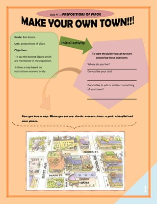 Guia N° 1: PREPOSITIONS   OF PLACE




Grade: 8vo básico.

Unit: prepositions of place.           Inicial activity
Objectives:
                                                              To start the guide you can to start
-To say the distinct places which                                answering those questions:
are mentioned in the exposition.
                                                          Where do you live?
-Follow a map based on
instructions received orally.                             Do you like your city?



                                                          Do you like to add or subtract something
                                                          of your town?




      Here you have a map. Where you can see: streets, avenues, stores, a park, a hospital and
      more places.




                                                                                                    1
                                                                                                        1
 