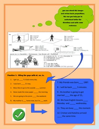 you can check this images
                                                          and review basic prepositions,
                                                             this can you help you to
                                                              understand better the
                                                            directions and write some
                                                                   sentences.




Practice 1: filling the gaps with at, on, in.

   1. I get up ____ 7 o’clock every day.
                                                      7. My friendo was born____ 1987.
   2. I was born ____ 21 may.

   3. Mary likes to go to the seaside ____ summer.    8 . I will be back ____ 5 minutes.

   4. Steve reads the news paper _____ the morning.   9 . His brother is going to get
   5. We are going to the picnic ____ the weekend.    married ____ the age of 25,.

   6. My mother is ___ home now, but I’m ___ work     10. We have English lessons ____
                                                      Monday and _____ wednesday.

                                                      11. They are busy ____ the moment.

                                                      12. Cristian and Katalina arrived
                                                      ____ the same time.

                                                                                        3
                                                                                            3
 