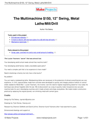 The Multimachine $150, 12" Swing, Metal
Lathe/Mill/Drill
Author: Pat Delany
Tools used in this project
$10 dial test indicator (1)
A hand or electric drill (we have plans for a $5 drill that will work) (1)
Mechanic's hand tools (1)
Parts relevant to this project
Scrap, pipe, concrete mix and a very small amount of welding. (1)
The Lucien Yeomans “secret” that was almost lost.
Your developing world school needs almost-free machine tools?
Your developing world factory needs unavailable spare parts?
You need a complex part that is too expensive to have made?
Need to bootstrap a factory but only have a few bucks?
No problem!
You just need a metalworking lathe. Metalworking lathes are necessary to the production of almost everything but are very
expensive. In 1915, special lathes made from concrete were developed to quickly and cheaply produce millions of cannon
shells needed for World War I. Lucien Yeomans, the inventor, won the nation's highest engineering award for it but sadly the
technique was almost forgotten after the war. We re-discovered it as a way to quickly make inexpensive but accurate
machine tools for use in developing countries and in trade schools and shops everywhere. We made modern construction
practical by replacing the original poured, non shrinking metal with cement grout.
Credits
Design by Pat Delany, rigmatch@yahoo.com
Drawings by Tyler Disney, flowxrg.com
Research by Shannon DeWolfe and David LeVine. Shannon found Yeomans after I had searched for years.
Dimensioned drawings and support at:
http://groups.yahoo.com/group/multimachi...
The Multimachine $150, 12" Swing, Metal Lathe/Mill/Drill
© Make Projects www.makeprojects.com Page 1 of 61
 