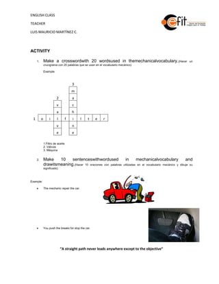 ENGLISH CLASS

TEACHER

LUIS MAURICIO MARTÍNEZ C.



ACTIVITY

     1.       Make a crosswordwith 20 wordsused in themechanicalvocabulary.(Hacer                             un
              crucigrama con 20 palabras que se usan en el vocabulario mecánico)

              Example



                                       3
                                       m
                         2             a
                         v             c
                         a             h
 1        o        i     l         f   i     l   t    e   r
                         v             n
                         e             e

              1.Filtro de aceite
              2. Válvula
              3. Máquina


     2.       Make    10    sentenceswithwordused               in      mechanicalvocabulary               and
              drawitsmeaning.(Hacer 10 oraciones con palabras utilizadas en el vocabulario mecánico y   dibuje su
              significado)



Example:

              The mechanic repair the car.




              You push the breaks for stop the car.




                             “A straight path never leads anywhere except to the objective”
 