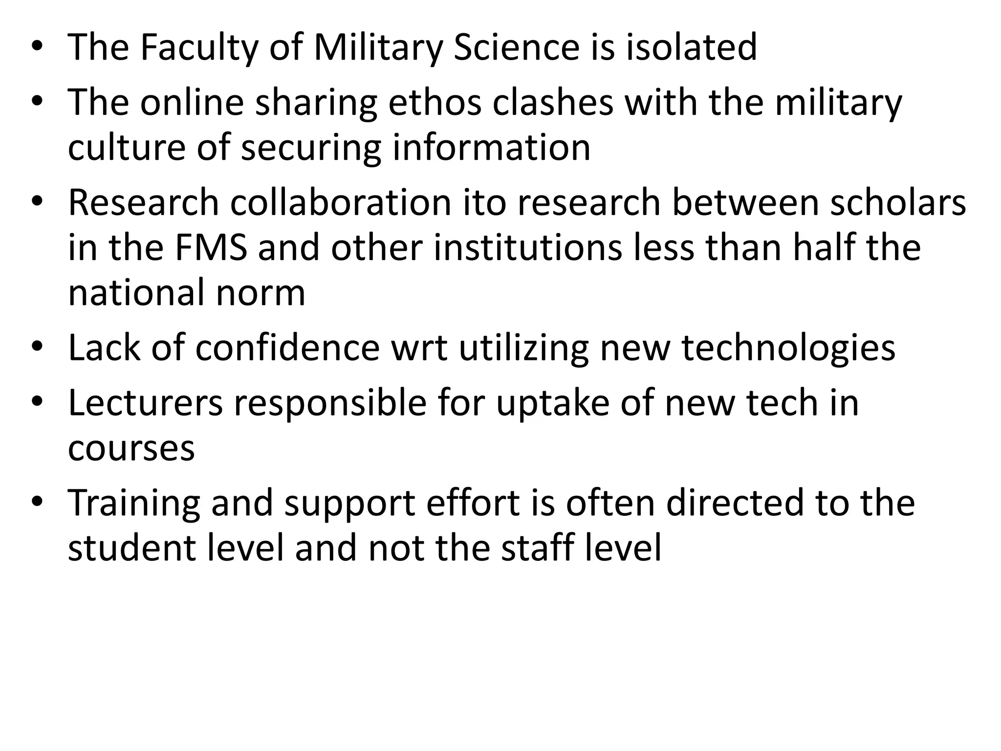 • The Faculty of Military Science is isolated
• The online sharing ethos clashes with the military
culture of securing information
• Research collaboration ito research between scholars
in the FMS and other institutions less than half the
national norm
• Lack of confidence wrt utilizing new technologies
• Lecturers responsible for uptake of new tech in
courses
• Training and support effort is often directed to the
student level and not the staff level

 