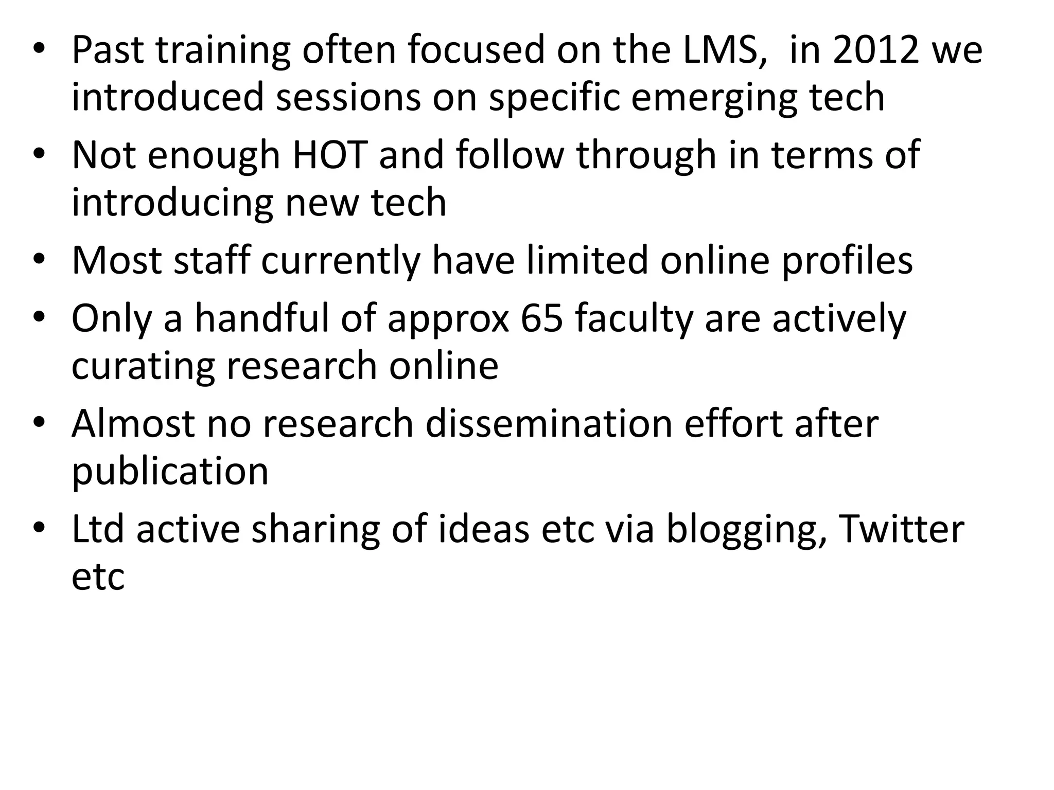 • Past training often focused on the LMS, in 2012 we
introduced sessions on specific emerging tech
• Not enough HOT and follow through in terms of
introducing new tech
• Most staff currently have limited online profiles
• Only a handful of approx 65 faculty are actively
curating research online
• Almost no research dissemination effort after
publication
• Ltd active sharing of ideas etc via blogging, Twitter
etc

 
