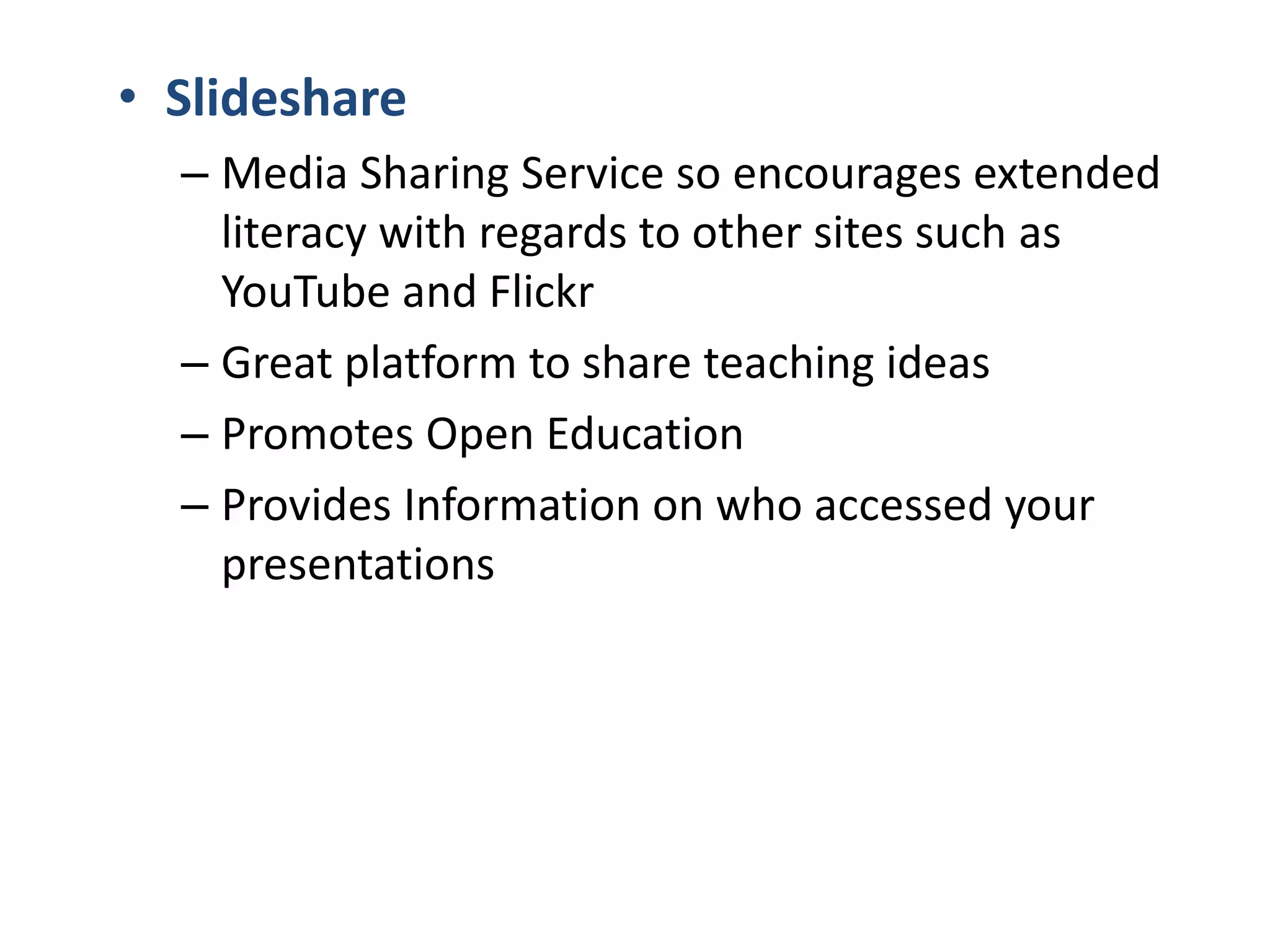 • Slideshare
– Media Sharing Service so encourages extended
literacy with regards to other sites such as
YouTube and Flickr
– Great platform to share teaching ideas
– Promotes Open Education
– Provides Information on who accessed your
presentations

 
