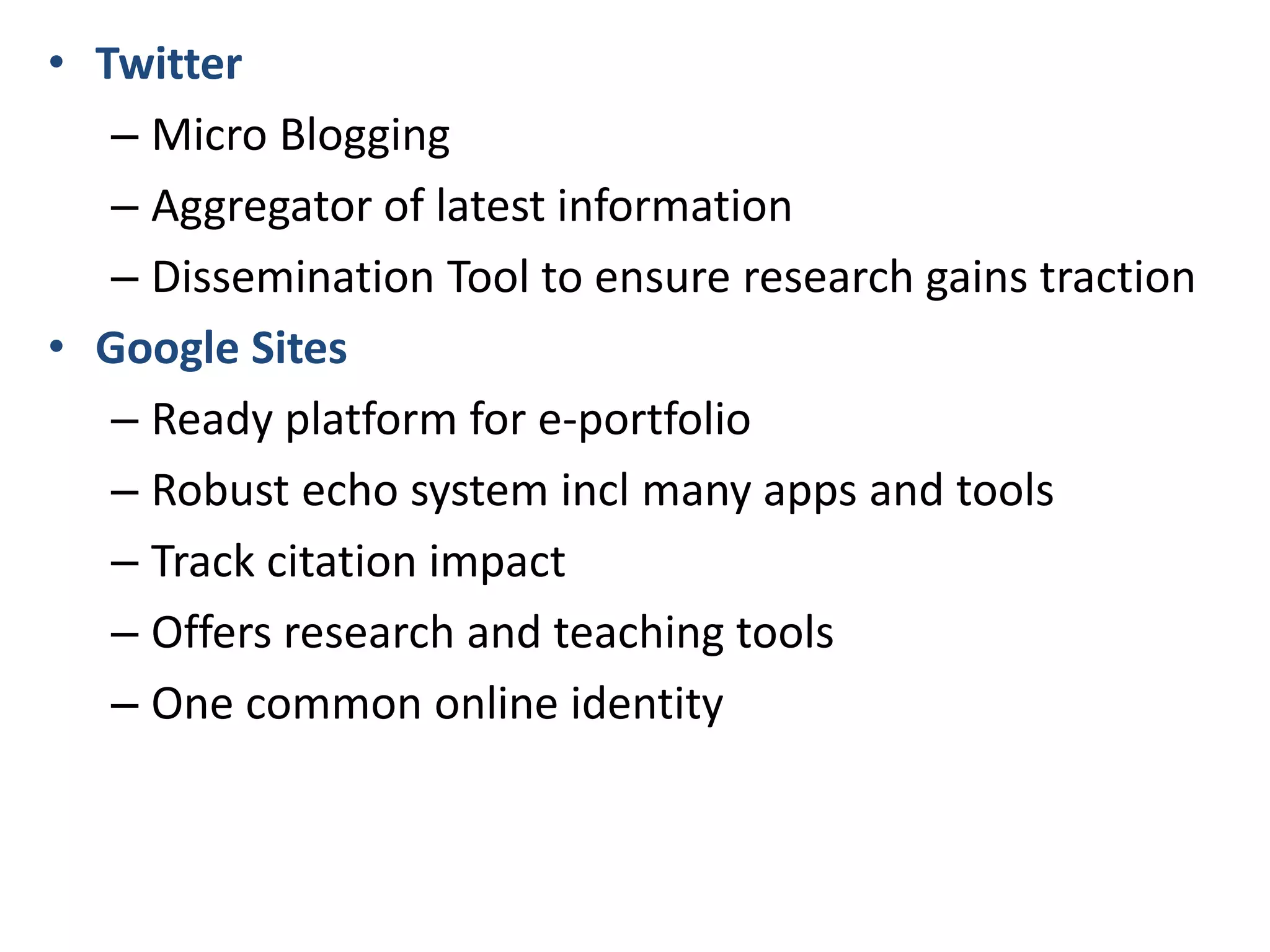 • Twitter
– Micro Blogging
– Aggregator of latest information
– Dissemination Tool to ensure research gains traction
• Google Sites
– Ready platform for e-portfolio
– Robust echo system incl many apps and tools
– Track citation impact
– Offers research and teaching tools
– One common online identity

 