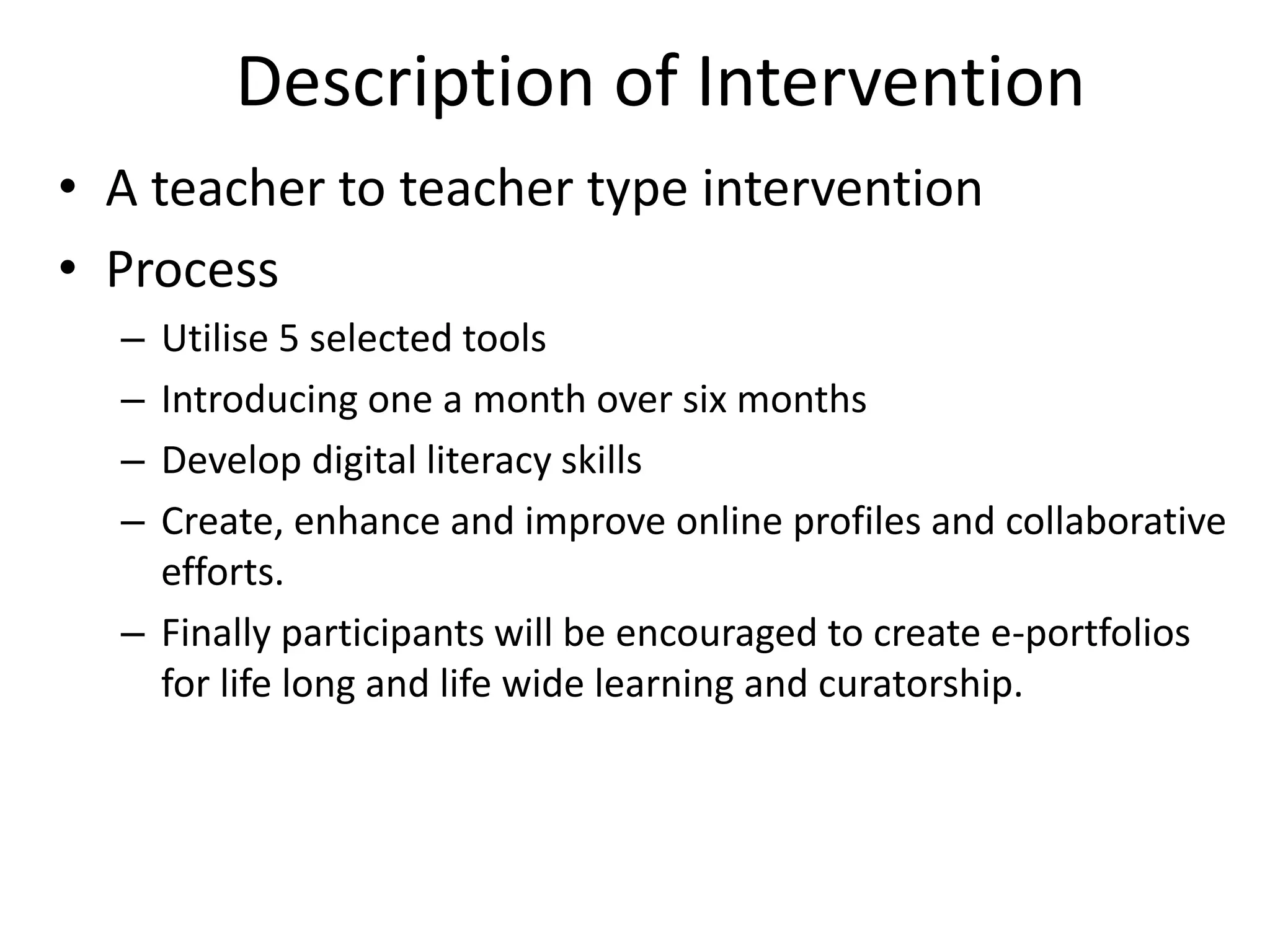 Description of Intervention
• A teacher to teacher type intervention
• Process
–
–
–
–

Utilise 5 selected tools
Introducing one a month over six months
Develop digital literacy skills
Create, enhance and improve online profiles and collaborative
efforts.
– Finally participants will be encouraged to create e-portfolios
for life long and life wide learning and curatorship.

 