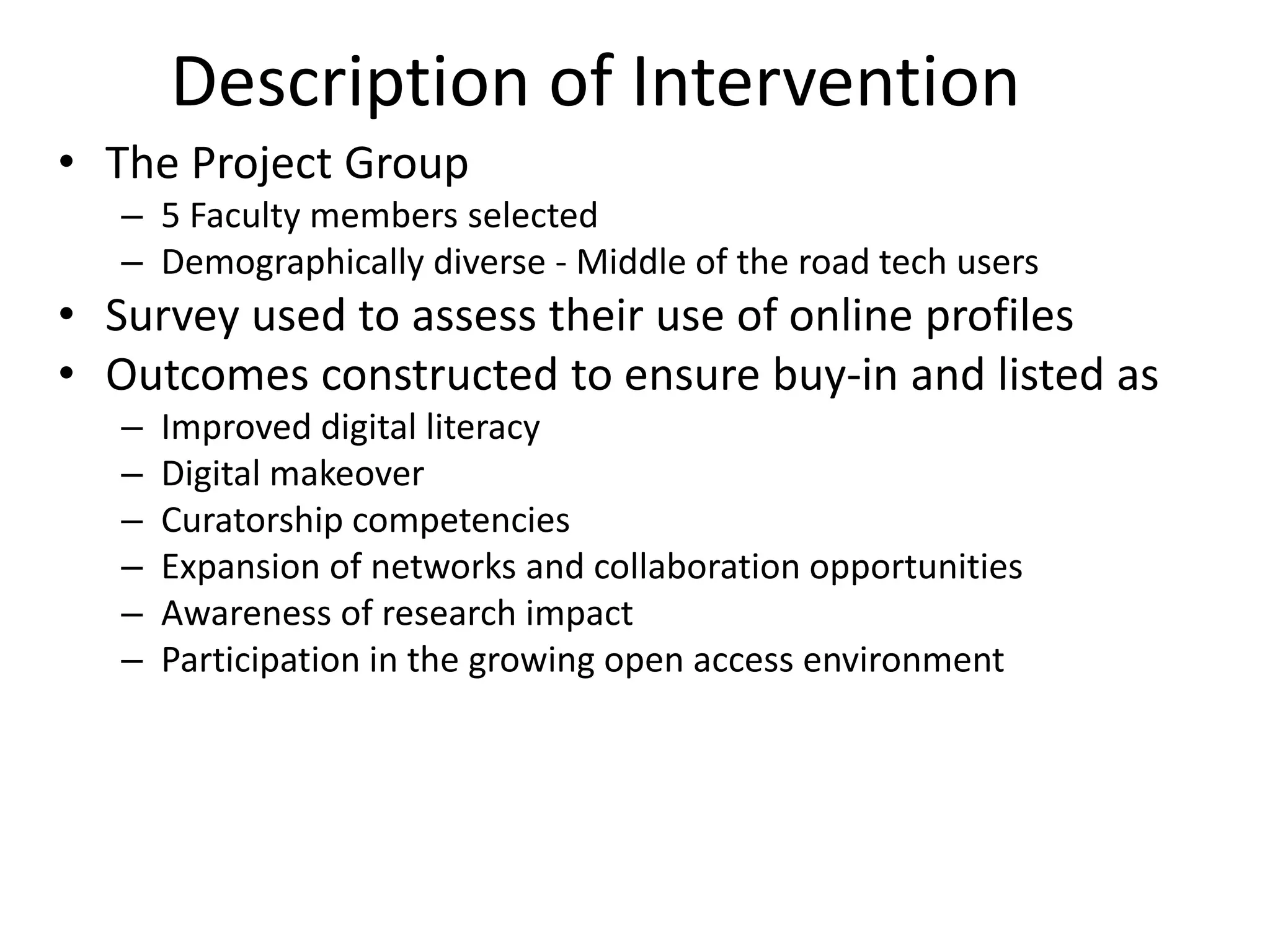 Description of Intervention
• The Project Group
– 5 Faculty members selected
– Demographically diverse - Middle of the road tech users

• Survey used to assess their use of online profiles
• Outcomes constructed to ensure buy-in and listed as
–
–
–
–
–
–

Improved digital literacy
Digital makeover
Curatorship competencies
Expansion of networks and collaboration opportunities
Awareness of research impact
Participation in the growing open access environment

 