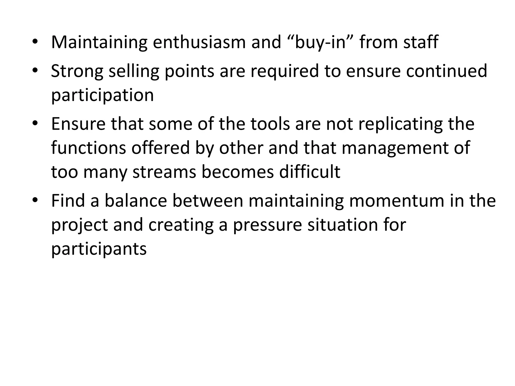 • Maintaining enthusiasm and “buy-in” from staff
• Strong selling points are required to ensure continued
participation
• Ensure that some of the tools are not replicating the
functions offered by other and that management of
too many streams becomes difficult
• Find a balance between maintaining momentum in the
project and creating a pressure situation for
participants

 