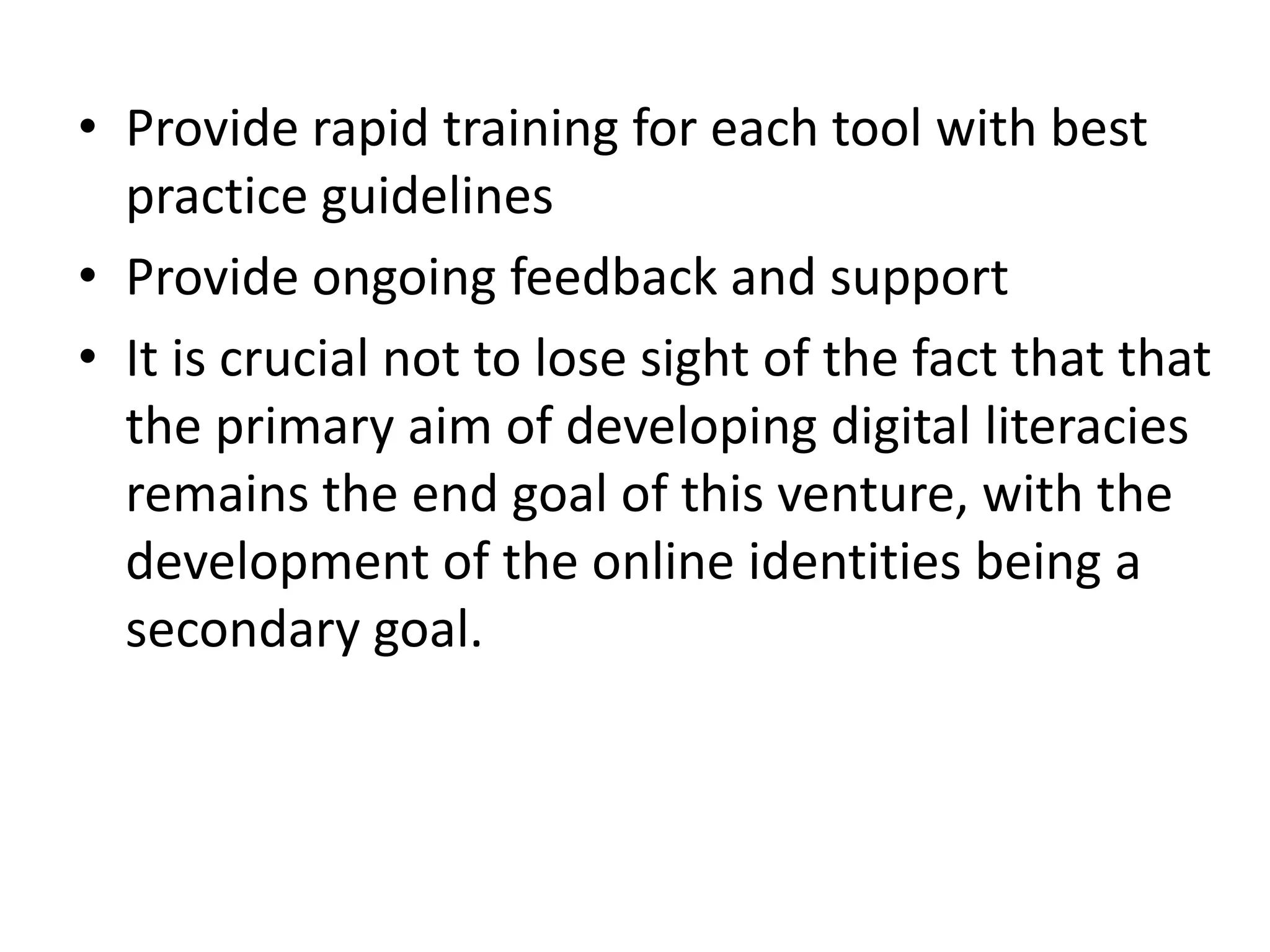 • Provide rapid training for each tool with best
practice guidelines
• Provide ongoing feedback and support
• It is crucial not to lose sight of the fact that that
the primary aim of developing digital literacies
remains the end goal of this venture, with the
development of the online identities being a
secondary goal.

 