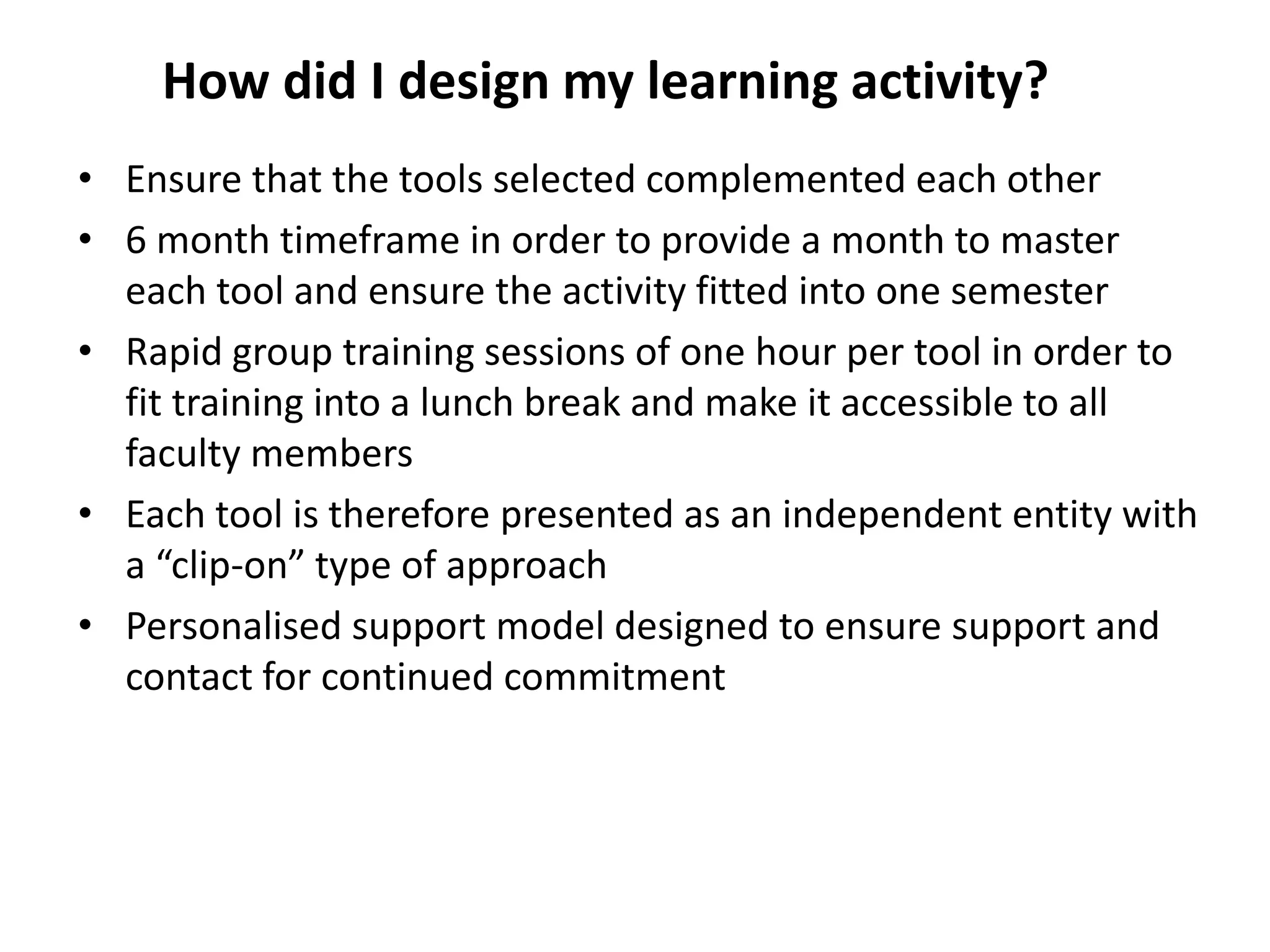 How did I design my learning activity?
• Ensure that the tools selected complemented each other
• 6 month timeframe in order to provide a month to master
each tool and ensure the activity fitted into one semester
• Rapid group training sessions of one hour per tool in order to
fit training into a lunch break and make it accessible to all
faculty members
• Each tool is therefore presented as an independent entity with
a “clip-on” type of approach
• Personalised support model designed to ensure support and
contact for continued commitment

 