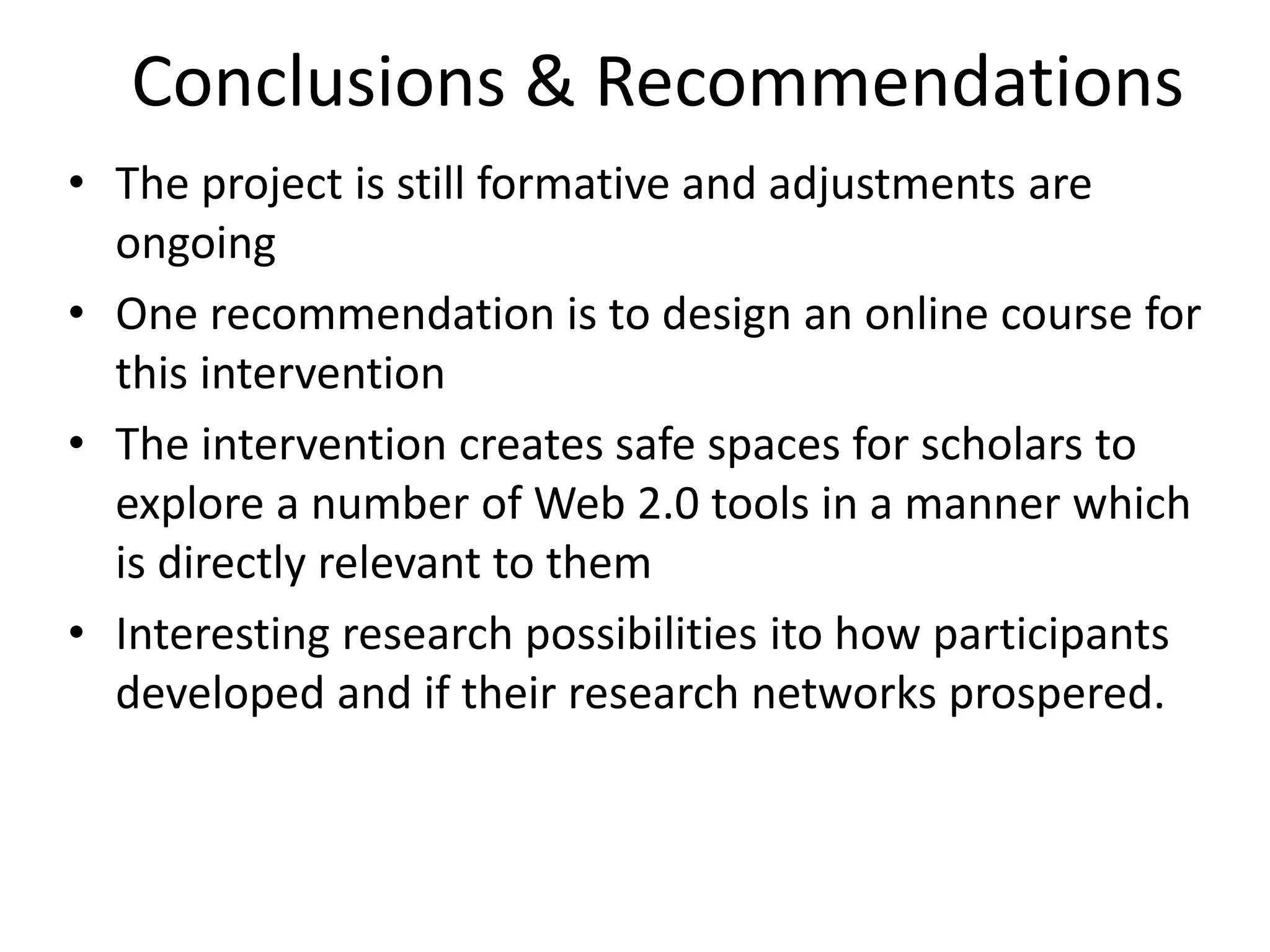 Conclusions & Recommendations
• The project is still formative and adjustments are
ongoing
• One recommendation is to design an online course for
this intervention
• The intervention creates safe spaces for scholars to
explore a number of Web 2.0 tools in a manner which
is directly relevant to them
• Interesting research possibilities ito how participants
developed and if their research networks prospered.

 
