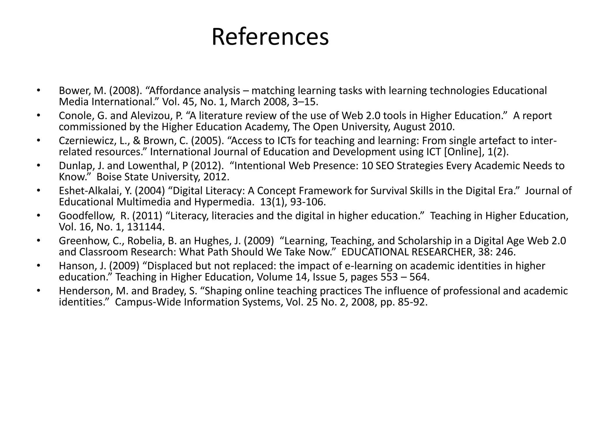 References
•
•
•
•
•
•
•
•
•

Bower, M. (2008). “Affordance analysis – matching learning tasks with learning technologies Educational
Media International.” Vol. 45, No. 1, March 2008, 3–15.
Conole, G. and Alevizou, P. “A literature review of the use of Web 2.0 tools in Higher Education.” A report
commissioned by the Higher Education Academy, The Open University, August 2010.
Czerniewicz, L., & Brown, C. (2005). “Access to ICTs for teaching and learning: From single artefact to interrelated resources.” International Journal of Education and Development using ICT [Online], 1(2).
Dunlap, J. and Lowenthal, P (2012). “Intentional Web Presence: 10 SEO Strategies Every Academic Needs to
Know.” Boise State University, 2012.
Eshet-Alkalai, Y. (2004) “Digital Literacy: A Concept Framework for Survival Skills in the Digital Era.” Journal of
Educational Multimedia and Hypermedia. 13(1), 93-106.
Goodfellow, R. (2011) “Literacy, literacies and the digital in higher education.” Teaching in Higher Education,
Vol. 16, No. 1, 131144.
Greenhow, C., Robelia, B. an Hughes, J. (2009) “Learning, Teaching, and Scholarship in a Digital Age Web 2.0
and Classroom Research: What Path Should We Take Now.” EDUCATIONAL RESEARCHER, 38: 246.
Hanson, J. (2009) “Displaced but not replaced: the impact of e-learning on academic identities in higher
education.” Teaching in Higher Education, Volume 14, Issue 5, pages 553 – 564.
Henderson, M. and Bradey, S. “Shaping online teaching practices The influence of professional and academic
identities.” Campus-Wide Information Systems, Vol. 25 No. 2, 2008, pp. 85-92.

 