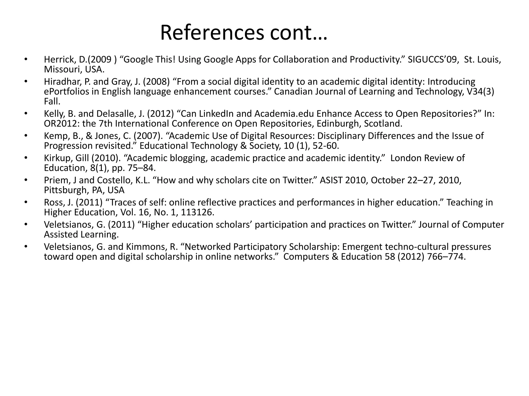 References cont…
•
•
•
•
•
•
•
•
•

Herrick, D.(2009 ) “Google This! Using Google Apps for Collaboration and Productivity.” SIGUCCS’09, St. Louis,
Missouri, USA.
Hiradhar, P. and Gray, J. (2008) “From a social digital identity to an academic digital identity: Introducing
ePortfolios in English language enhancement courses.” Canadian Journal of Learning and Technology, V34(3)
Fall.
Kelly, B. and Delasalle, J. (2012) “Can LinkedIn and Academia.edu Enhance Access to Open Repositories?” In:
OR2012: the 7th International Conference on Open Repositories, Edinburgh, Scotland.
Kemp, B., & Jones, C. (2007). “Academic Use of Digital Resources: Disciplinary Differences and the Issue of
Progression revisited.” Educational Technology & Society, 10 (1), 52-60.
Kirkup, Gill (2010). “Academic blogging, academic practice and academic identity.” London Review of
Education, 8(1), pp. 75–84.
Priem, J and Costello, K.L. “How and why scholars cite on Twitter.” ASIST 2010, October 22–27, 2010,
Pittsburgh, PA, USA
Ross, J. (2011) “Traces of self: online reflective practices and performances in higher education.” Teaching in
Higher Education, Vol. 16, No. 1, 113126.
Veletsianos, G. (2011) “Higher education scholars’ participation and practices on Twitter.” Journal of Computer
Assisted Learning.
Veletsianos, G. and Kimmons, R. “Networked Participatory Scholarship: Emergent techno-cultural pressures
toward open and digital scholarship in online networks.” Computers & Education 58 (2012) 766–774.

 