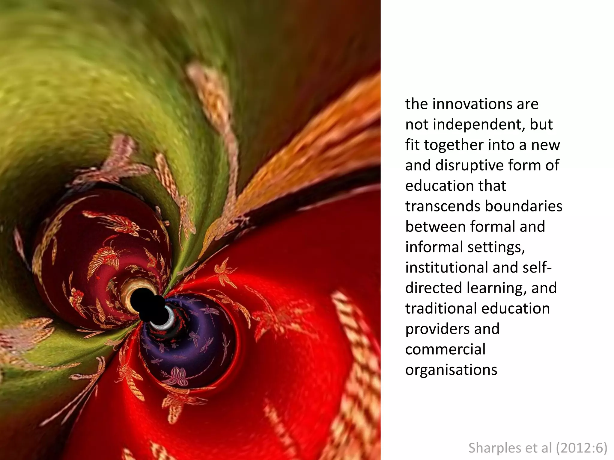 the innovations are
not independent, but
fit together into a new
and disruptive form of
education that
transcends boundaries
between formal and
informal settings,
institutional and selfdirected learning, and
traditional education
providers and
commercial
organisations

Sharples et al (2012:6)

 