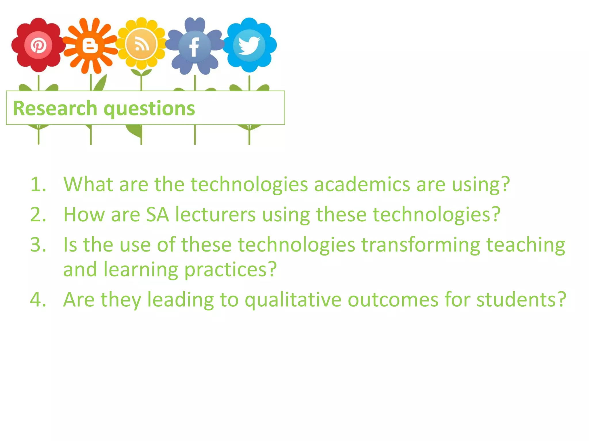 Research questions
1. What are the technologies academics are using?
2. How are SA lecturers using these technologies?
3. Is the use of these technologies transforming teaching
and learning practices?
4. Are they leading to qualitative outcomes for students?

 