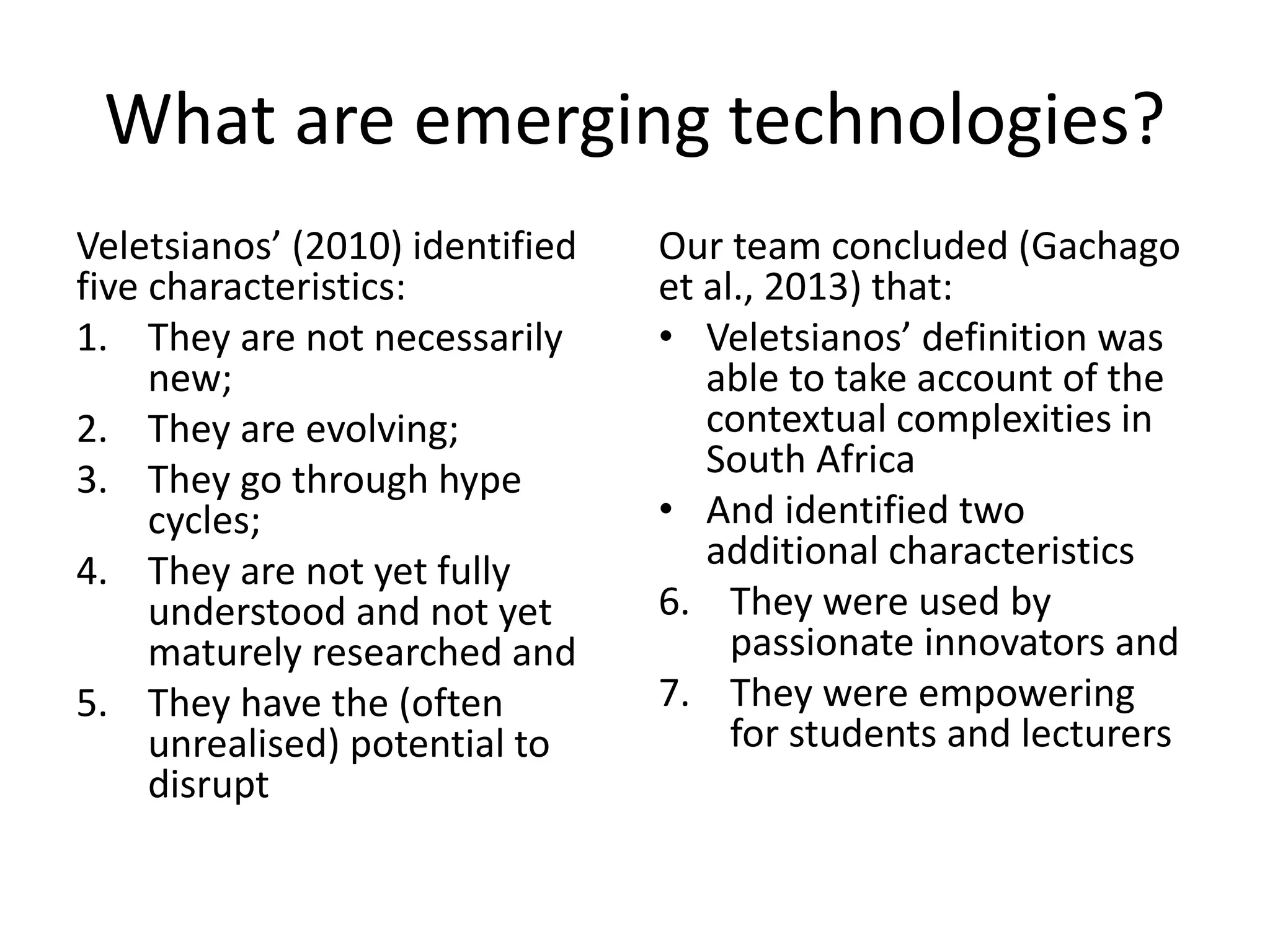What are emerging technologies?
Veletsianos’ (2010) identified
five characteristics:
1. They are not necessarily
new;
2. They are evolving;
3. They go through hype
cycles;
4. They are not yet fully
understood and not yet
maturely researched and
5. They have the (often
unrealised) potential to
disrupt

Our team concluded (Gachago
et al., 2013) that:
• Veletsianos’ definition was
able to take account of the
contextual complexities in
South Africa
• And identified two
additional characteristics
6. They were used by
passionate innovators and
7. They were empowering
for students and lecturers

 