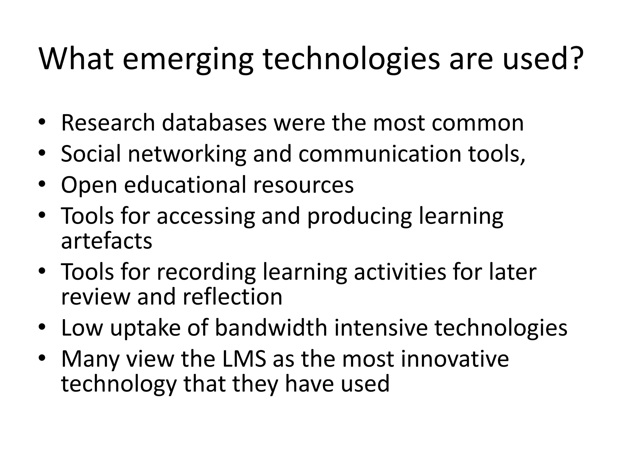 What emerging technologies are used?
•
•
•
•

Research databases were the most common
Social networking and communication tools,
Open educational resources
Tools for accessing and producing learning
artefacts
• Tools for recording learning activities for later
review and reflection
• Low uptake of bandwidth intensive technologies
• Many view the LMS as the most innovative
technology that they have used

 