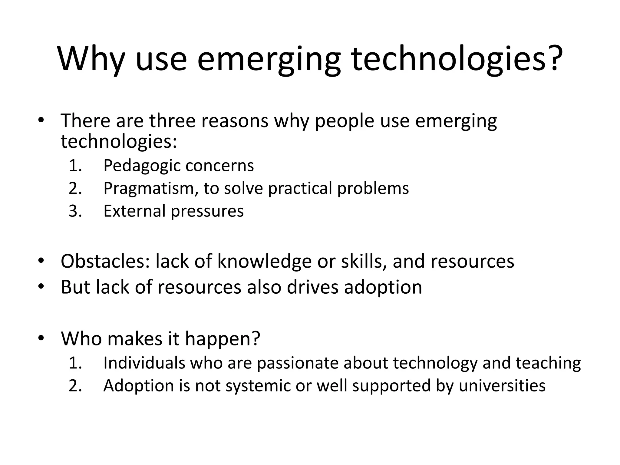 Why use emerging technologies?
• There are three reasons why people use emerging
technologies:
1.
2.
3.

Pedagogic concerns
Pragmatism, to solve practical problems
External pressures

• Obstacles: lack of knowledge or skills, and resources
• But lack of resources also drives adoption
• Who makes it happen?
1.
2.

Individuals who are passionate about technology and teaching
Adoption is not systemic or well supported by universities

 