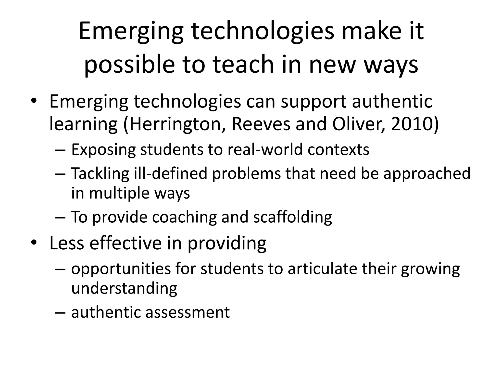 Emerging technologies make it
possible to teach in new ways
• Emerging technologies can support authentic
learning (Herrington, Reeves and Oliver, 2010)
– Exposing students to real-world contexts
– Tackling ill-defined problems that need be approached
in multiple ways
– To provide coaching and scaffolding

• Less effective in providing
– opportunities for students to articulate their growing
understanding
– authentic assessment

 