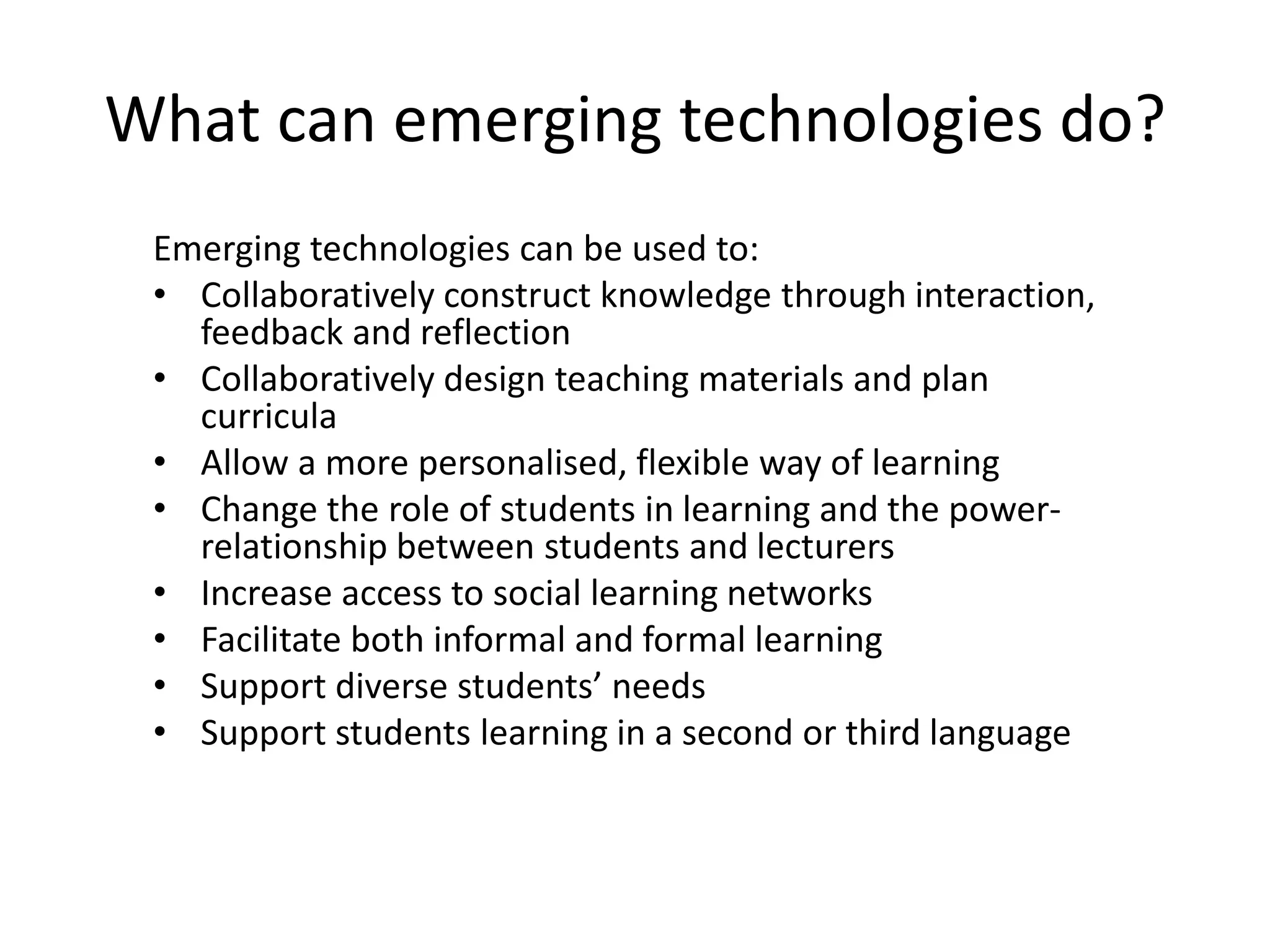 What can emerging technologies do?
Emerging technologies can be used to:
• Collaboratively construct knowledge through interaction,
feedback and reflection
• Collaboratively design teaching materials and plan
curricula
• Allow a more personalised, flexible way of learning
• Change the role of students in learning and the powerrelationship between students and lecturers
• Increase access to social learning networks
• Facilitate both informal and formal learning
• Support diverse students’ needs
• Support students learning in a second or third language

 
