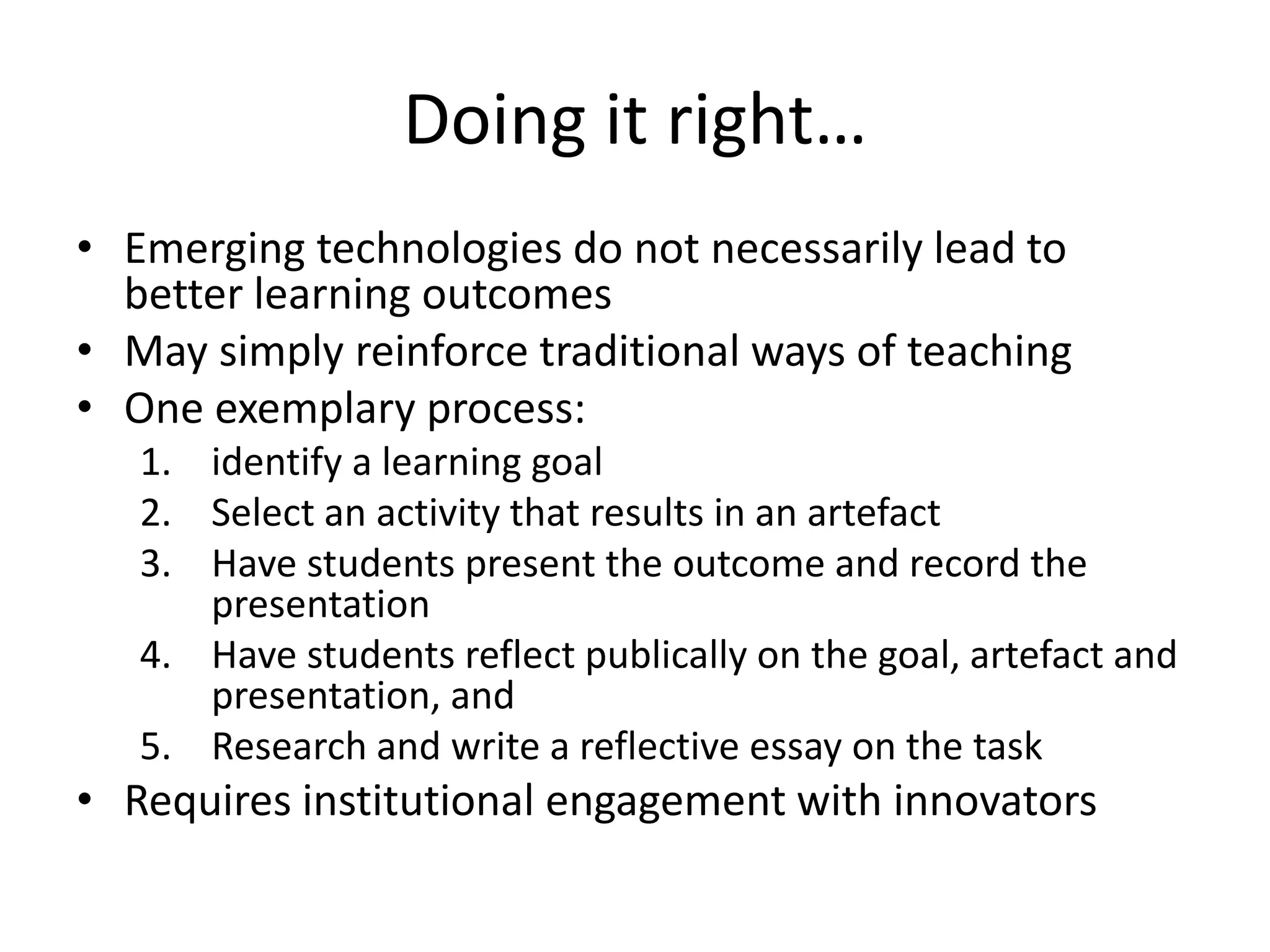 Doing it right…
• Emerging technologies do not necessarily lead to
better learning outcomes
• May simply reinforce traditional ways of teaching
• One exemplary process:
1. identify a learning goal
2. Select an activity that results in an artefact
3. Have students present the outcome and record the
presentation
4. Have students reflect publically on the goal, artefact and
presentation, and
5. Research and write a reflective essay on the task

• Requires institutional engagement with innovators

 