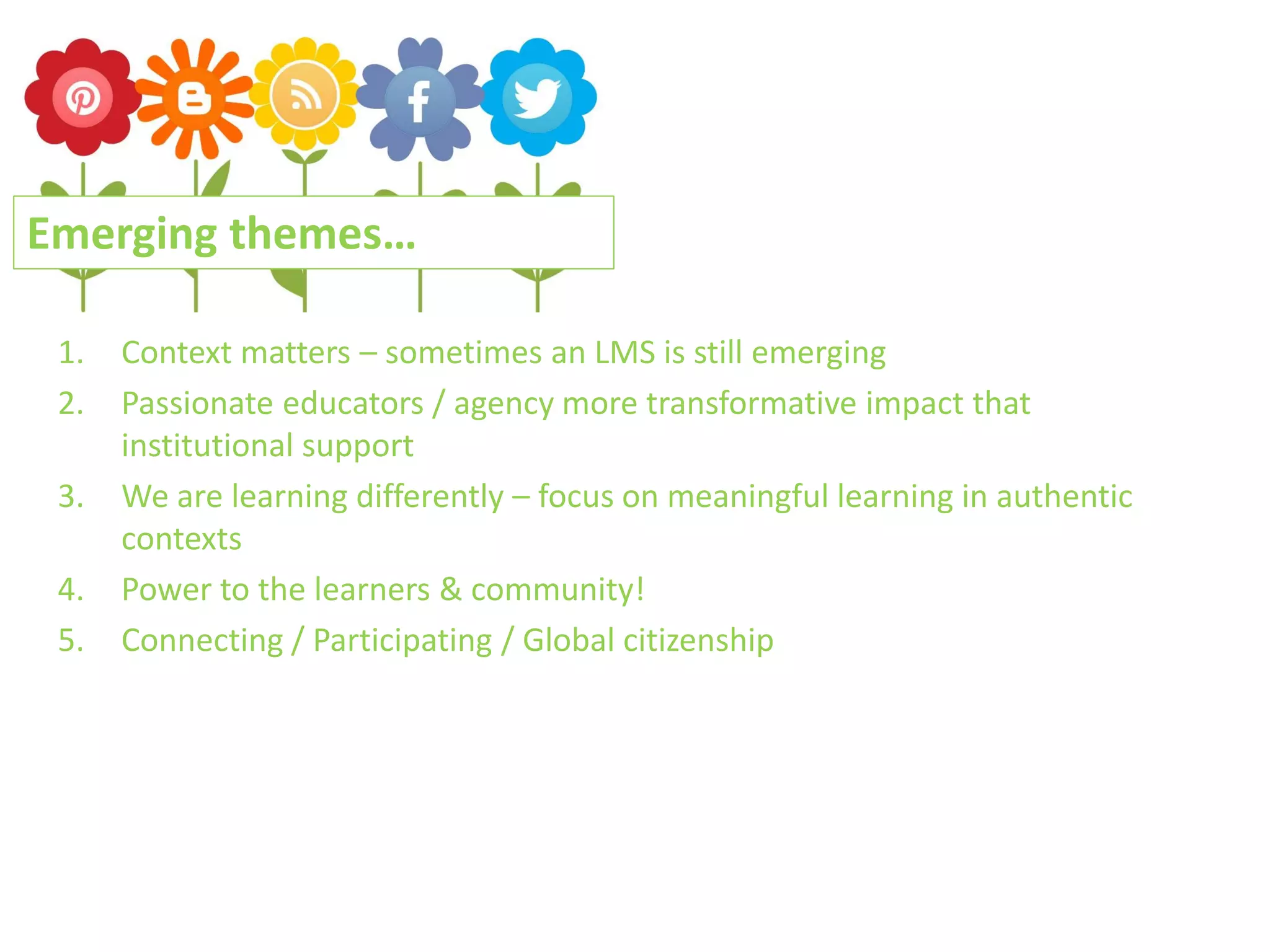 Emerging themes…
1.
2.
3.
4.
5.

Context matters – sometimes an LMS is still emerging
Passionate educators / agency more transformative impact that
institutional support
We are learning differently – focus on meaningful learning in authentic
contexts
Power to the learners & community!
Connecting / Participating / Global citizenship

 