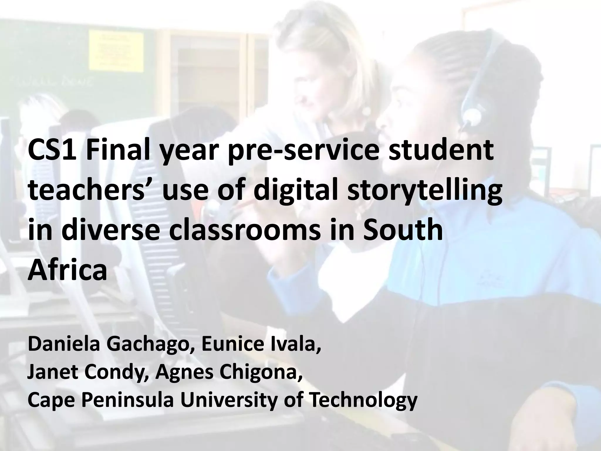 CS1 Final year pre-service student
teachers’ use of digital storytelling
in diverse classrooms in South
Africa
Daniela Gachago, Eunice Ivala,
Janet Condy, Agnes Chigona,
Cape Peninsula University of Technology

 