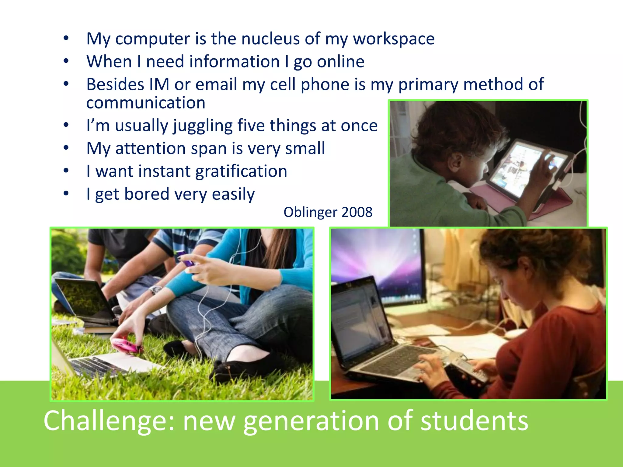 • My computer is the nucleus of my workspace
• When I need information I go online
• Besides IM or email my cell phone is my primary method of
communication
• I’m usually juggling five things at once
• My attention span is very small
• I want instant gratification
• I get bored very easily
Oblinger 2008

Challenge: new generation of students

 