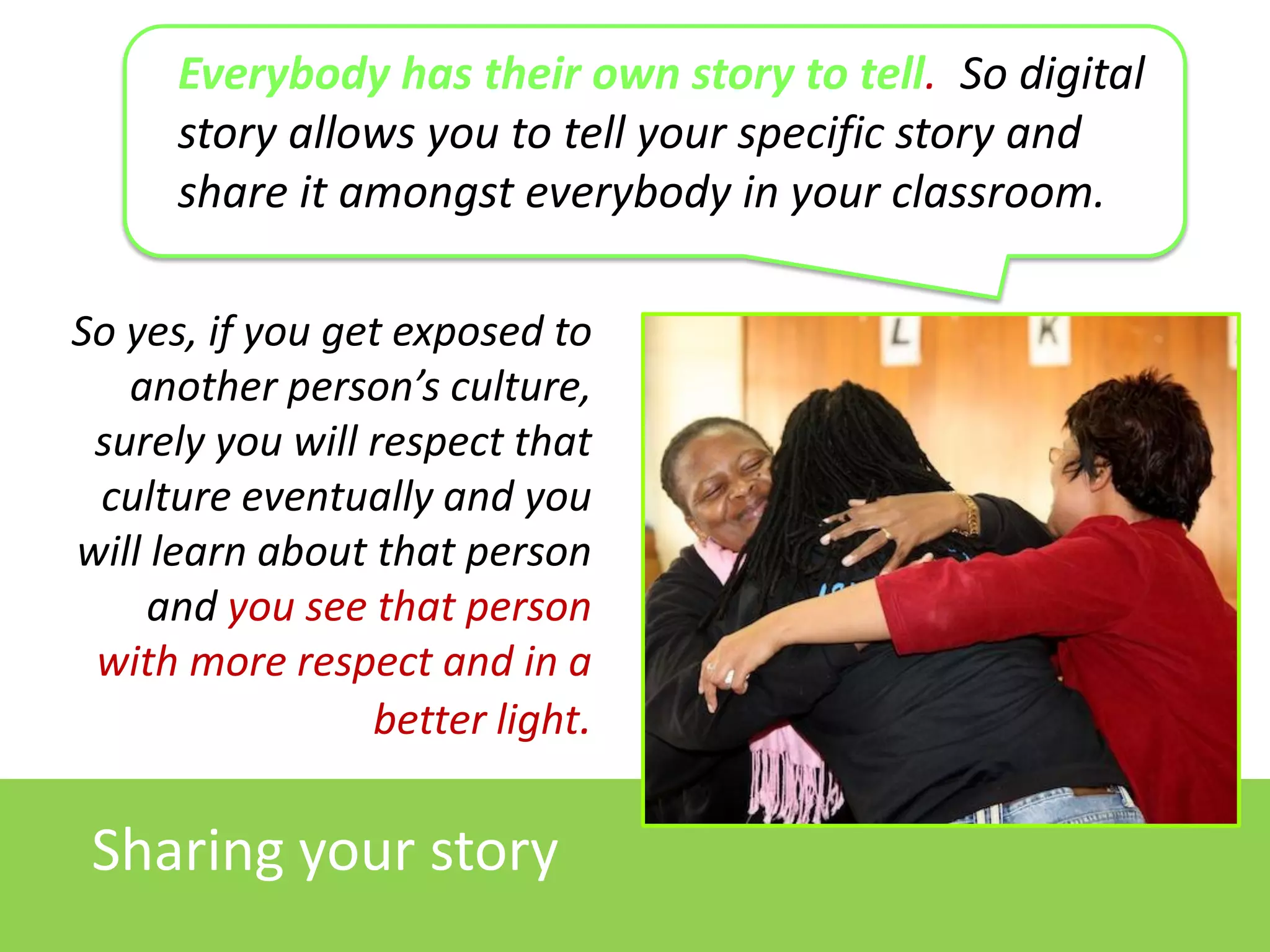 Everybody has their own story to tell. So digital
story allows you to tell your specific story and
share it amongst everybody in your classroom.
So yes, if you get exposed to
another person’s culture,
surely you will respect that
culture eventually and you
will learn about that person
and you see that person
with more respect and in a
better light.

Sharing your story

 