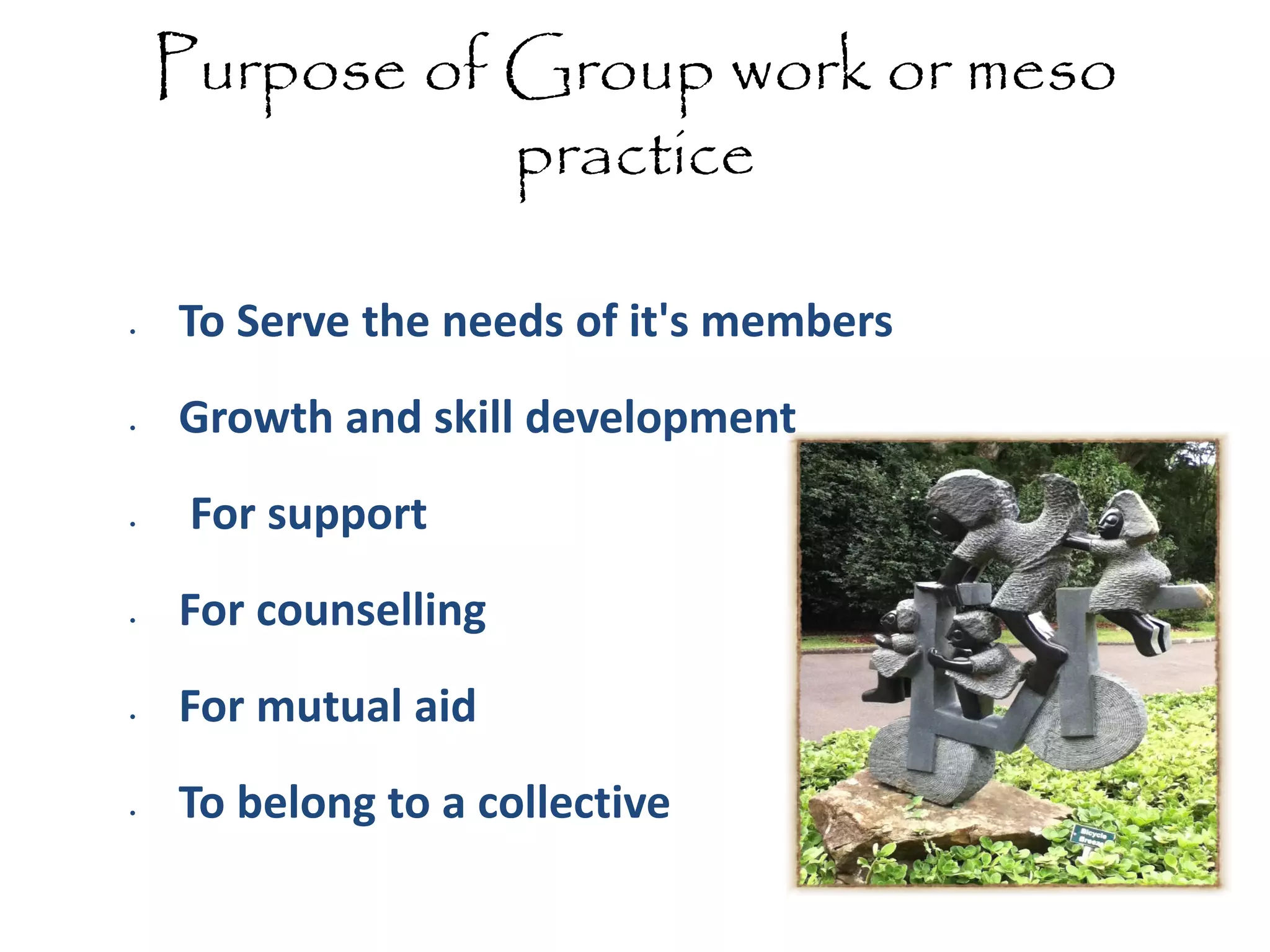Purpose of Group work or meso
practice
•

•

•

•

•

•

To Serve the needs of it's members

Growth and skill development
For support
For counselling
For mutual aid
To belong to a collective

 