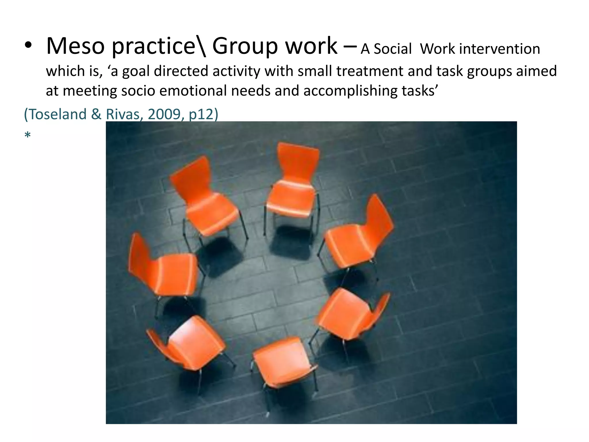 • Meso practice Group work – A Social Work intervention
which is, ‘a goal directed activity with small treatment and task groups aimed
at meeting socio emotional needs and accomplishing tasks’
(Toseland & Rivas, 2009, p12)
*

 