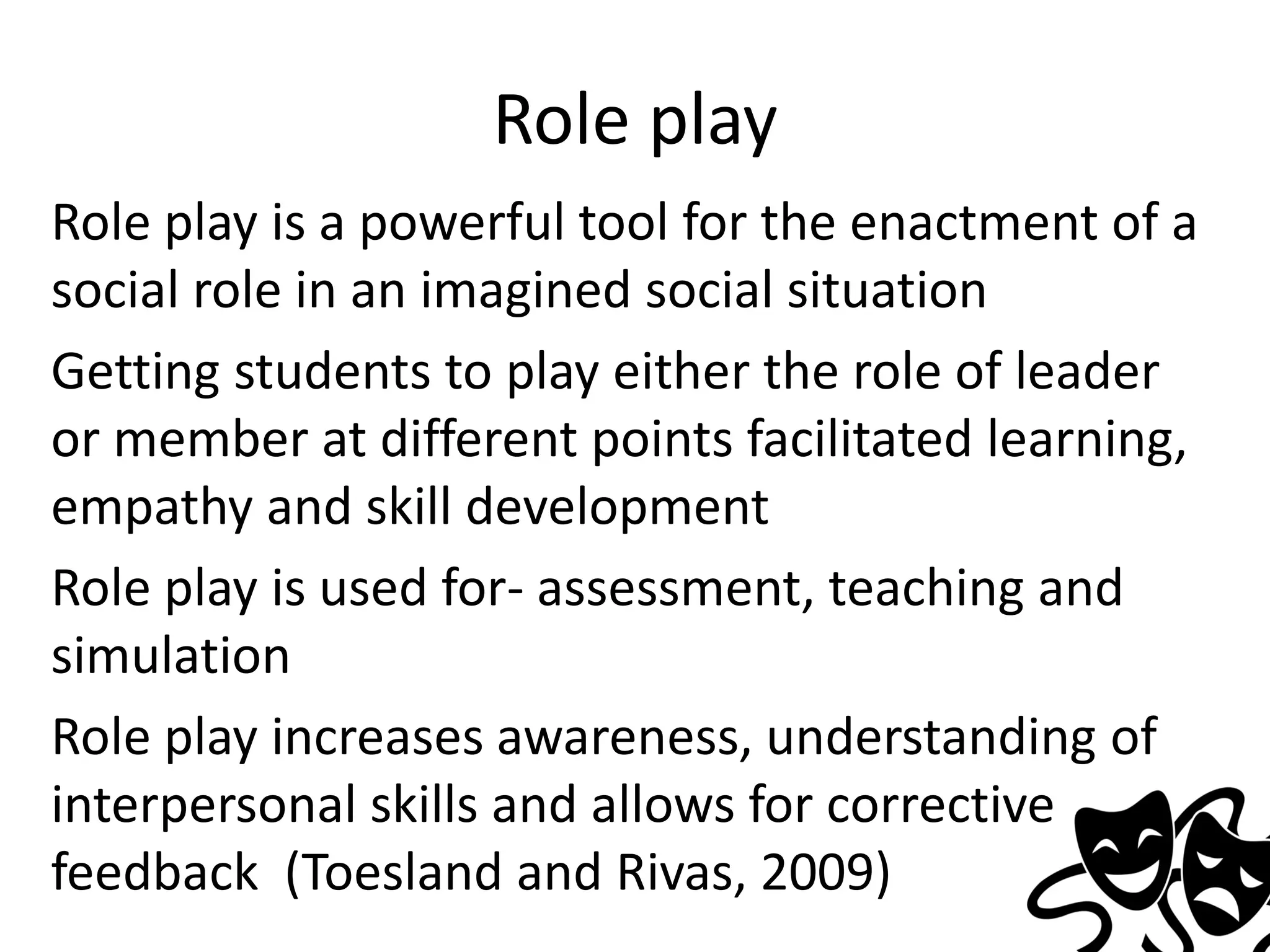 Role play
Role play is a powerful tool for the enactment of a
social role in an imagined social situation
Getting students to play either the role of leader
or member at different points facilitated learning,
empathy and skill development
Role play is used for- assessment, teaching and
simulation
Role play increases awareness, understanding of
interpersonal skills and allows for corrective
feedback (Toesland and Rivas, 2009)

 