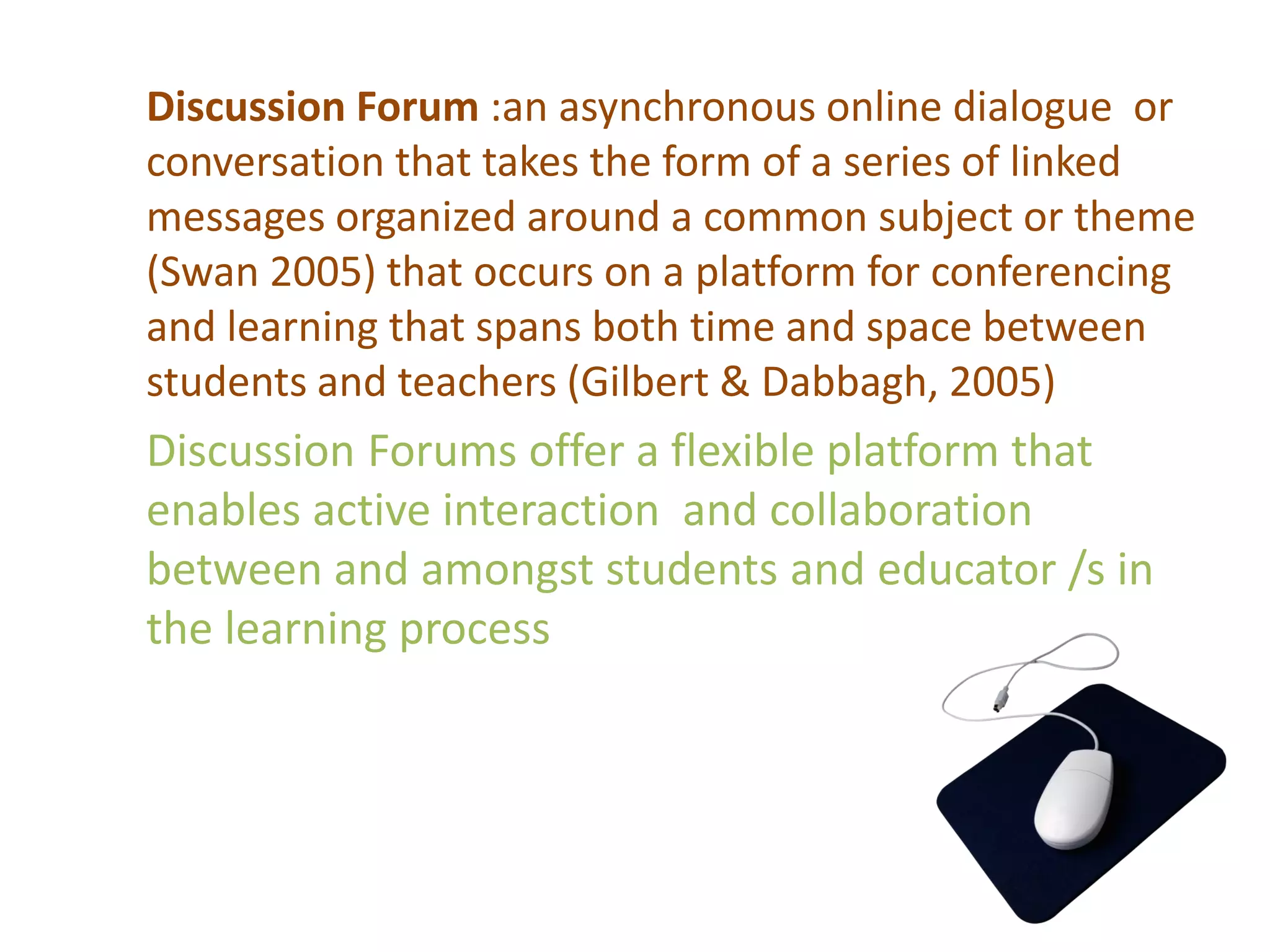 Discussion Forum :an asynchronous online dialogue or
conversation that takes the form of a series of linked
messages organized around a common subject or theme
(Swan 2005) that occurs on a platform for conferencing
and learning that spans both time and space between
students and teachers (Gilbert & Dabbagh, 2005)

Discussion Forums offer a flexible platform that
enables active interaction and collaboration
between and amongst students and educator /s in
the learning process

 