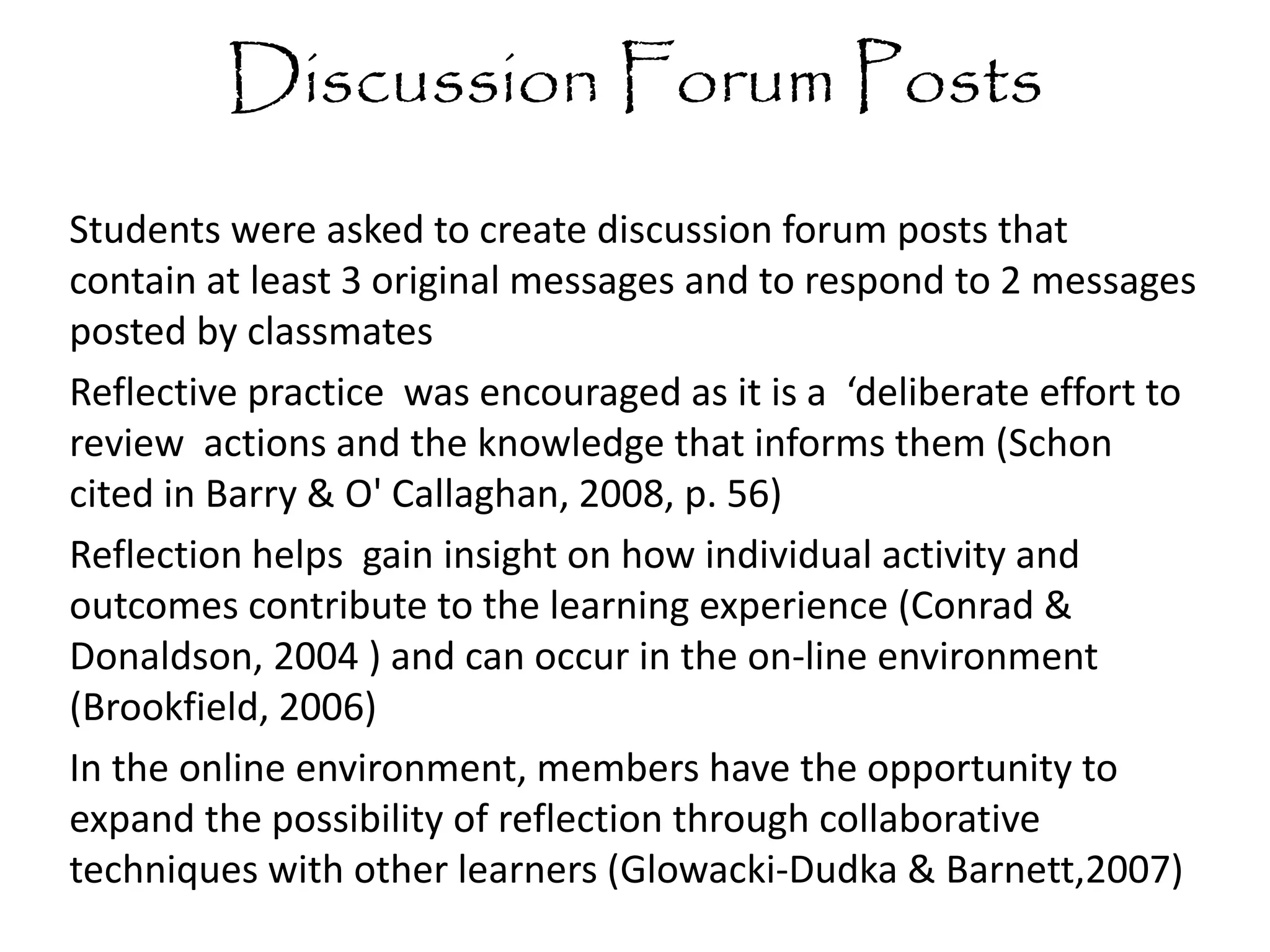 Discussion Forum Posts
Students were asked to create discussion forum posts that
contain at least 3 original messages and to respond to 2 messages
posted by classmates
Reflective practice was encouraged as it is a ‘deliberate effort to
review actions and the knowledge that informs them (Schon
cited in Barry & O' Callaghan, 2008, p. 56)
Reflection helps gain insight on how individual activity and
outcomes contribute to the learning experience (Conrad &
Donaldson, 2004 ) and can occur in the on-line environment
(Brookfield, 2006)
In the online environment, members have the opportunity to
expand the possibility of reflection through collaborative
techniques with other learners (Glowacki-Dudka & Barnett,2007)

 