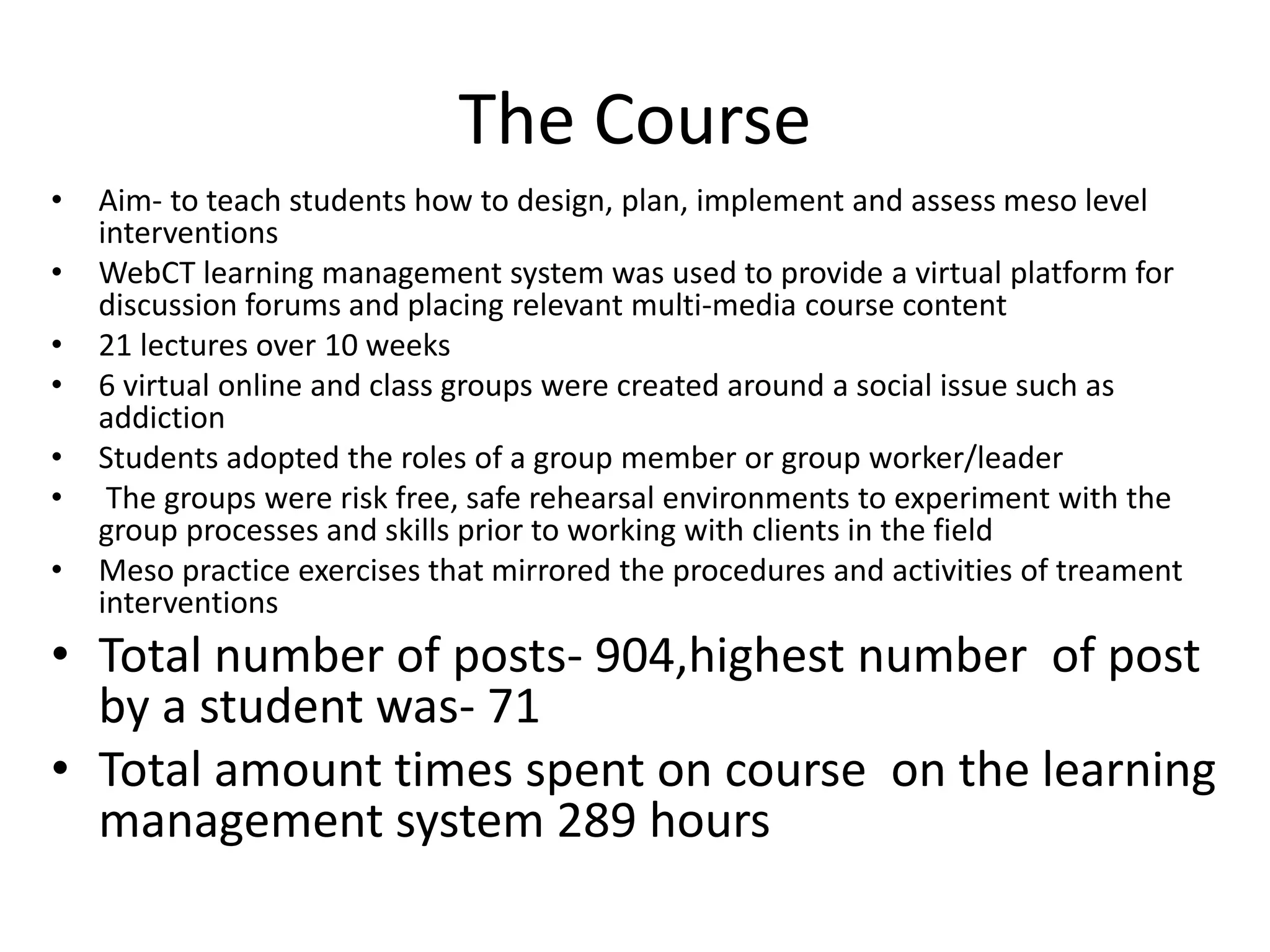 The Course
•
•
•
•
•
•
•

Aim- to teach students how to design, plan, implement and assess meso level
interventions
WebCT learning management system was used to provide a virtual platform for
discussion forums and placing relevant multi-media course content
21 lectures over 10 weeks
6 virtual online and class groups were created around a social issue such as
addiction
Students adopted the roles of a group member or group worker/leader
The groups were risk free, safe rehearsal environments to experiment with the
group processes and skills prior to working with clients in the field
Meso practice exercises that mirrored the procedures and activities of treament
interventions

• Total number of posts- 904,highest number of post
by a student was- 71
• Total amount times spent on course on the learning
management system 289 hours

 