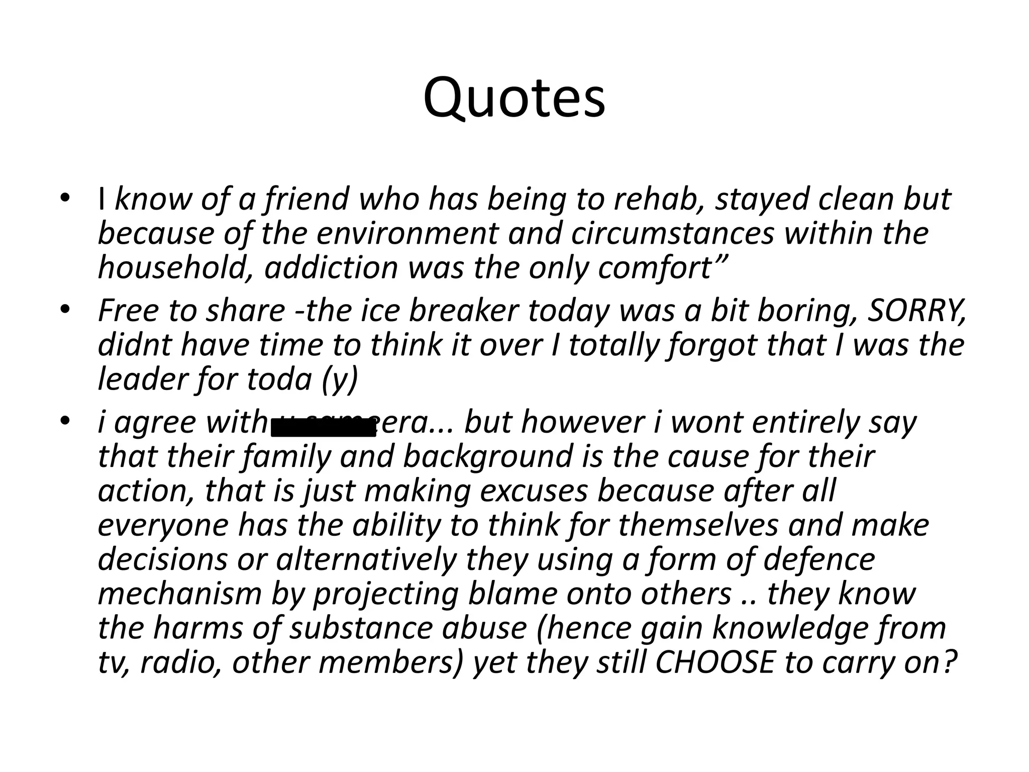 Quotes
• I know of a friend who has being to rehab, stayed clean but
because of the environment and circumstances within the
household, addiction was the only comfort”
• Free to share -the ice breaker today was a bit boring, SORRY,
didnt have time to think it over I totally forgot that I was the
leader for toda (y)
• i agree with u sameera... but however i wont entirely say
that their family and background is the cause for their
action, that is just making excuses because after all
everyone has the ability to think for themselves and make
decisions or alternatively they using a form of defence
mechanism by projecting blame onto others .. they know
the harms of substance abuse (hence gain knowledge from
tv, radio, other members) yet they still CHOOSE to carry on?

 