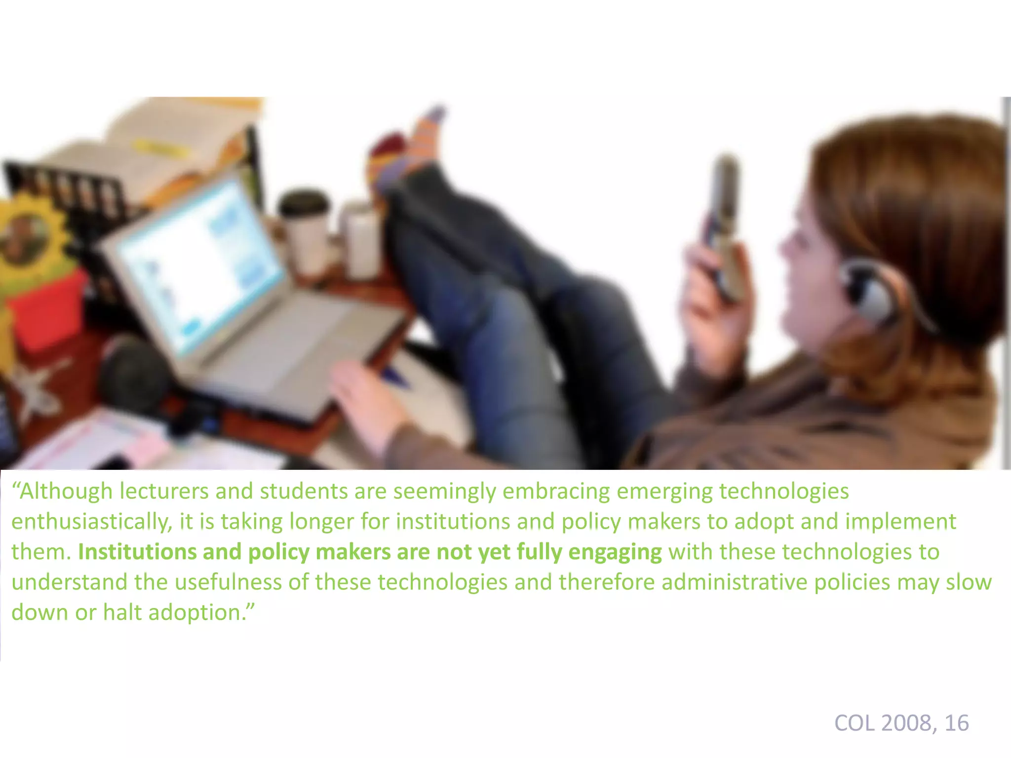 “Although lecturers and students are seemingly embracing emerging technologies
enthusiastically, it is taking longer for institutions and policy makers to adopt and implement
them. Institutions and policy makers are not yet fully engaging with these technologies to
understand the usefulness of these technologies and therefore administrative policies may slow
down or halt adoption.”

COL 2008, 16

 