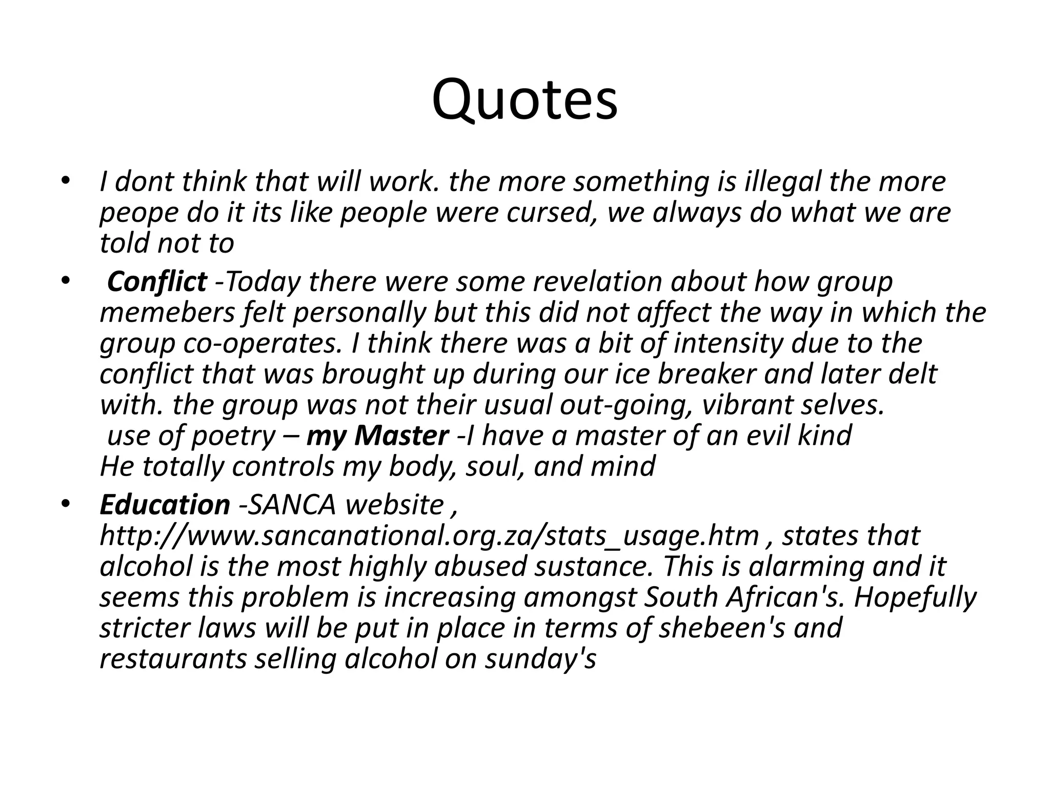 Quotes
• I dont think that will work. the more something is illegal the more
peope do it its like people were cursed, we always do what we are
told not to
• Conflict -Today there were some revelation about how group
memebers felt personally but this did not affect the way in which the
group co-operates. I think there was a bit of intensity due to the
conflict that was brought up during our ice breaker and later delt
with. the group was not their usual out-going, vibrant selves.
use of poetry – my Master -I have a master of an evil kind
He totally controls my body, soul, and mind
• Education -SANCA website ,
http://www.sancanational.org.za/stats_usage.htm , states that
alcohol is the most highly abused sustance. This is alarming and it
seems this problem is increasing amongst South African's. Hopefully
stricter laws will be put in place in terms of shebeen's and
restaurants selling alcohol on sunday's

 