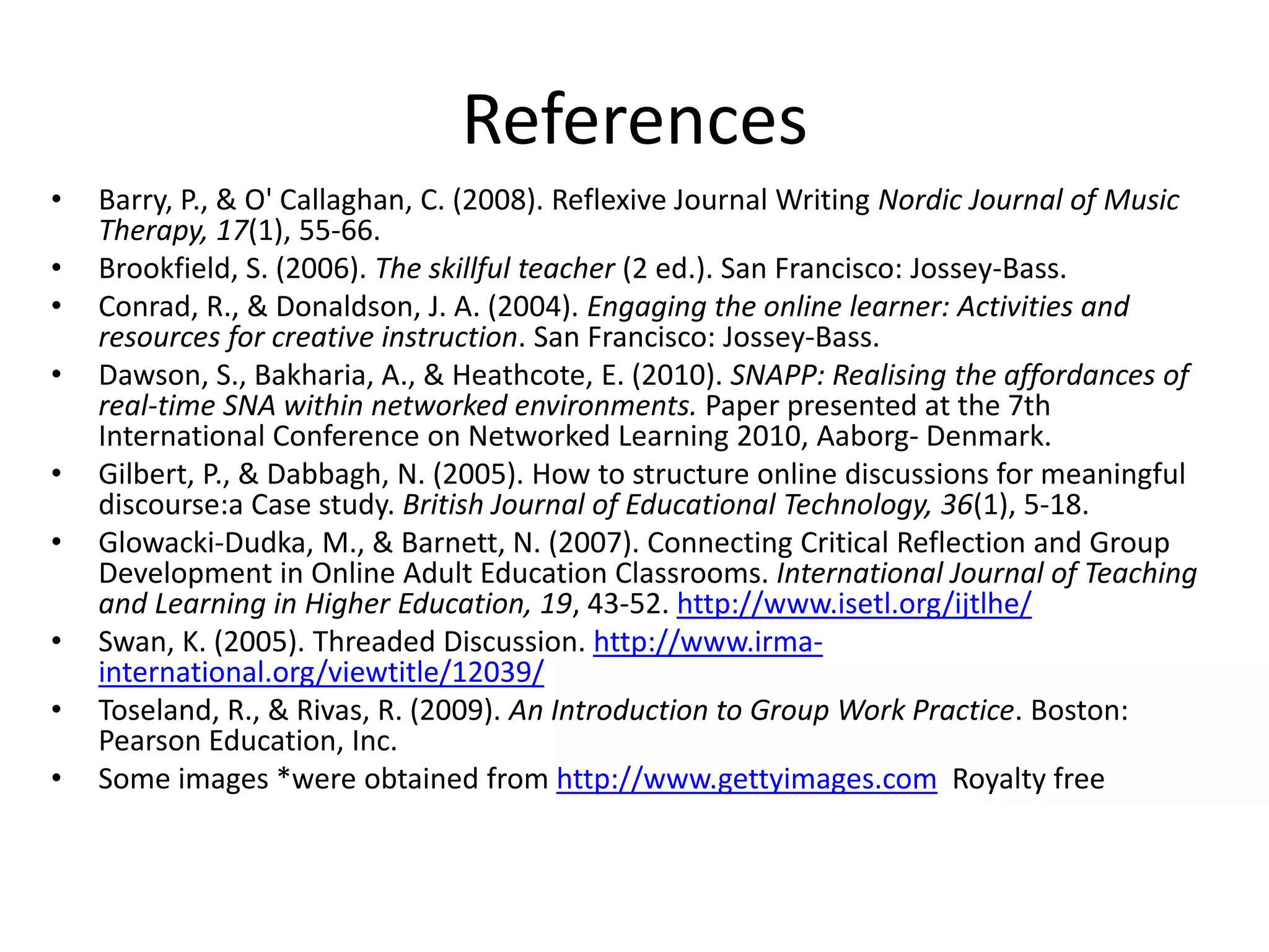 References
•
•
•
•
•

•
•
•
•

Barry, P., & O' Callaghan, C. (2008). Reflexive Journal Writing Nordic Journal of Music
Therapy, 17(1), 55-66.
Brookfield, S. (2006). The skillful teacher (2 ed.). San Francisco: Jossey-Bass.
Conrad, R., & Donaldson, J. A. (2004). Engaging the online learner: Activities and
resources for creative instruction. San Francisco: Jossey-Bass.
Dawson, S., Bakharia, A., & Heathcote, E. (2010). SNAPP: Realising the affordances of
real-time SNA within networked environments. Paper presented at the 7th
International Conference on Networked Learning 2010, Aaborg- Denmark.
Gilbert, P., & Dabbagh, N. (2005). How to structure online discussions for meaningful
discourse:a Case study. British Journal of Educational Technology, 36(1), 5-18.
Glowacki-Dudka, M., & Barnett, N. (2007). Connecting Critical Reflection and Group
Development in Online Adult Education Classrooms. International Journal of Teaching
and Learning in Higher Education, 19, 43-52. http://www.isetl.org/ijtlhe/
Swan, K. (2005). Threaded Discussion. http://www.irmainternational.org/viewtitle/12039/
Toseland, R., & Rivas, R. (2009). An Introduction to Group Work Practice. Boston:
Pearson Education, Inc.
Some images *were obtained from http://www.gettyimages.com Royalty free

 