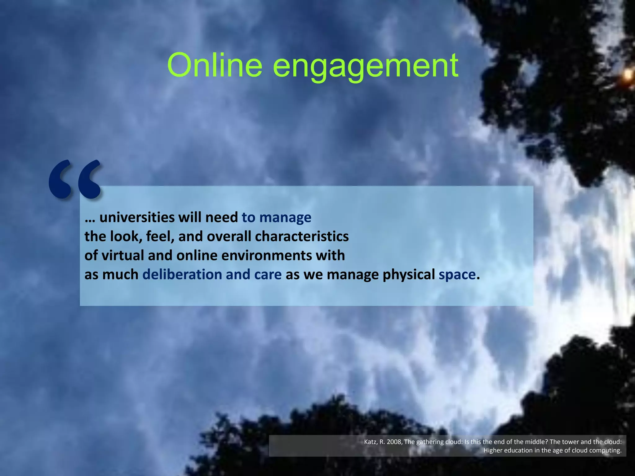 Online engagement

“

… universities will need to manage
the look, feel, and overall characteristics
of virtual and online environments with
as much deliberation and care as we manage physical space.

Katz, R. 2008, The gathering cloud: Is this the end of the middle? The tower and the cloud:
Higher education in the age of cloud computing.

 